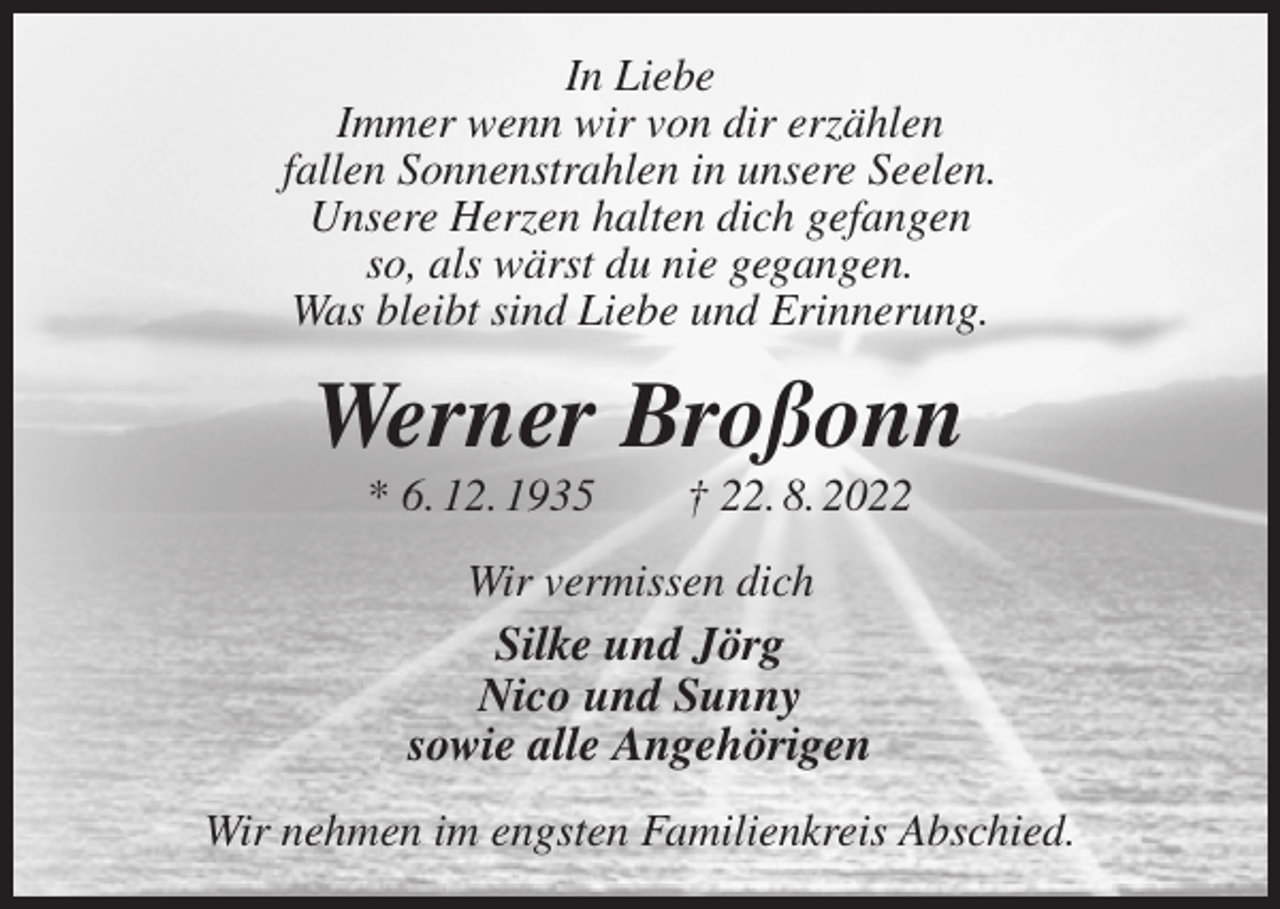 <p>In Liebe<br />Immer wenn wir von dir erzählen<br />fallen Sonnenstrahlen in unsere Seelen.<br />Unsere Herzen halten dich gefangen<br />so, als wärst du nie gegangen.<br />Was bleibt sind Liebe und Erinnerung.<br />Werner Broßonn<br />* 6. 12. 1935 † 22. 8. 2022<br />Wir vermissen dich<br />Silke und Jörg<br />Nico und Sunny<br />sowie alle Angehörigen<br />Wir nehmen im engsten Familienkreis Abschied.</p>