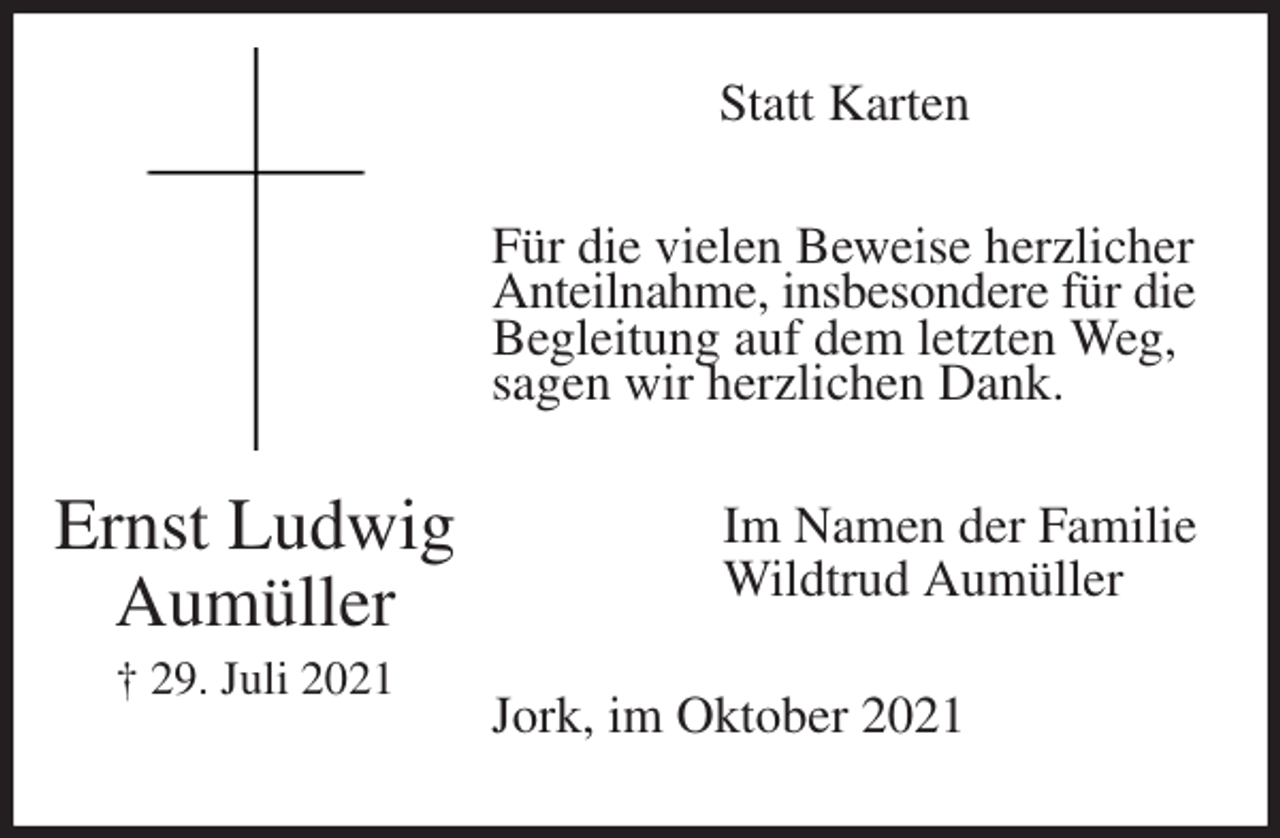 <p>Statt Karten<br />Für die vielen Beweise herzlicher<br />Anteilnahme, insbesondere für die<br />Begleitung auf dem letzten Weg,<br />sagen wir herzlichen Dank.<br />Im Namen der Familie<br />Wildtrud Aumüller<br />Jork, im Oktober 2021<br />Ernst Ludwig<br />Aumüller<br />† 29. Juli 2021</p>