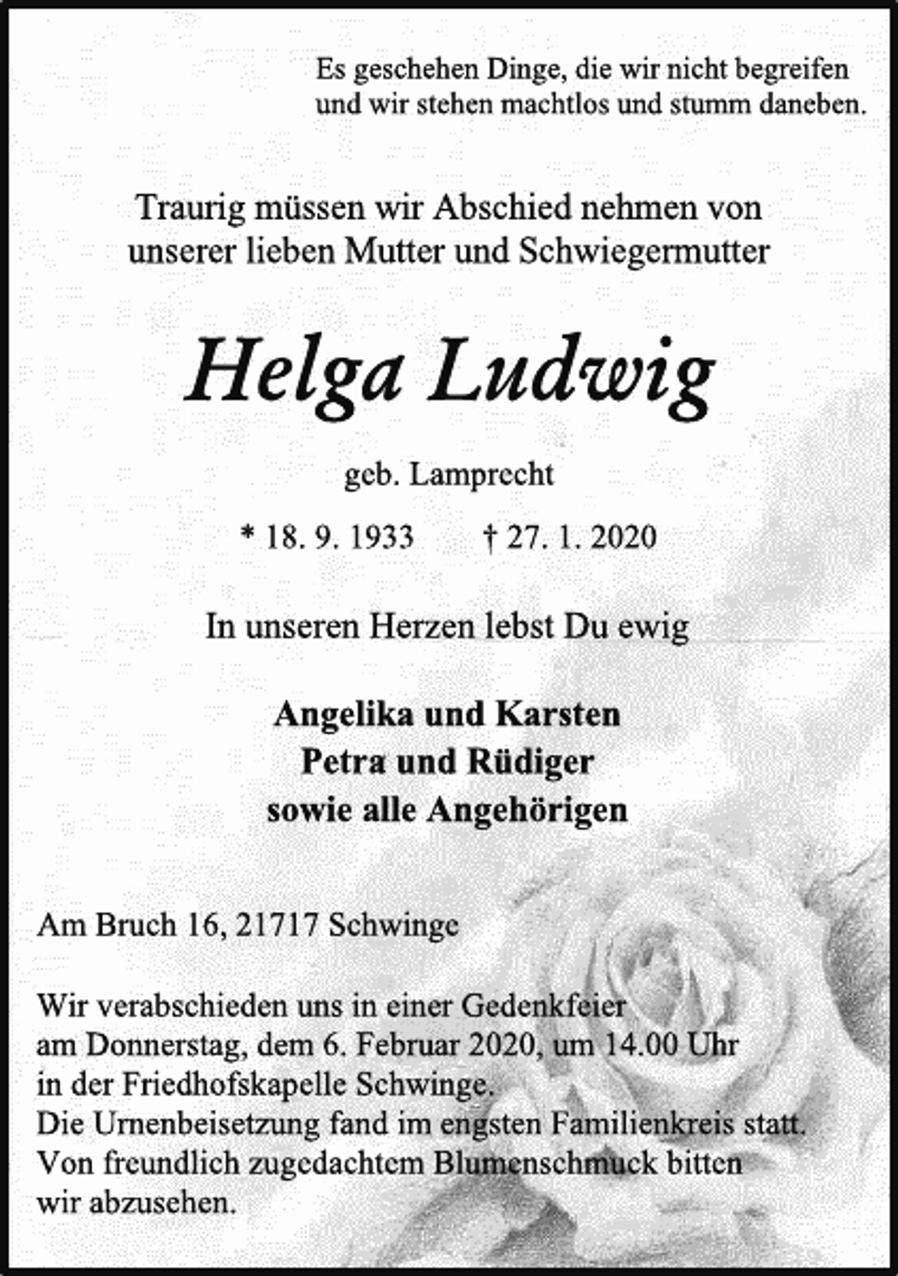 <p>Es geschehen Dinge, die wir nicht begreifen<br />und wir stehen machtlos und stumm daneben.<br />Traurig müssen wir Abschied nehmen von<br />unserer lieben Mutter und Schwiegermutter<br />Helga Ludwig<br />geb. Lamprecht<br />* 18. 9. 1933 † 27. 1. 2020<br />In unseren Herzen lebst Du ewig<br />Angelika und Karsten<br />Petra und Rüdiger<br />sowie alle Angehörigen<br />Am Bruch 16, 21717 Schwinge<br />Wir verabschieden uns in einer Gedenkfeier<br />am Donnerstag, dem 6. Februar 2020, um 14.00 Uhr<br />in der Friedhofskapelle Schwinge.<br />Die Urnenbeisetzung fand im engsten Familienkreis statt.<br />Von freundlich zugedachtem Blumenschmuck bitten<br />wir abzusehen.</p>