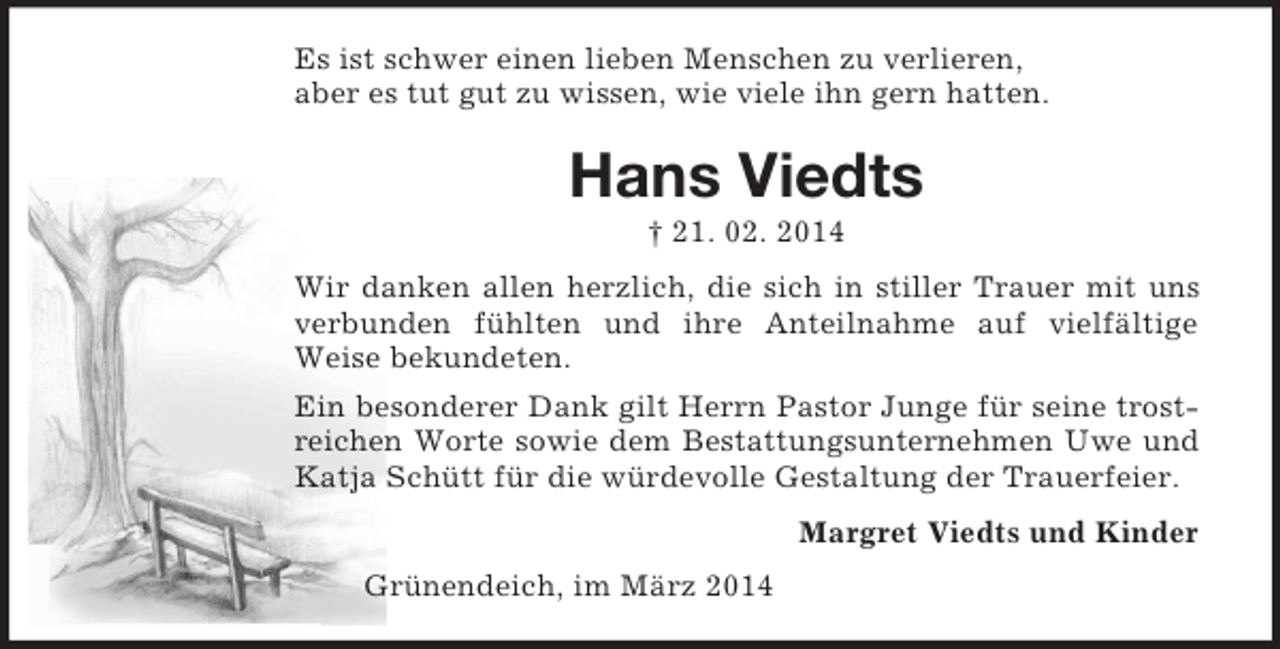 <p>Es ist schwer einen lieben Menschen zu verlieren,<br />aber es tut gut zu wissen, wie viele ihn gern hatten.<br />Hans Viedts<br />† 21. 02. 2014<br />Wir danken allen herzlich, die sich in stiller Trauer mit uns verbunden fühlten und ihre Anteilnahme auf vielfältige<br />Weise bekundeten.<br />Ein besonderer Dank gilt Herrn Pastor Junge für seine trostreichen Worte sowie dem Bestattungsunternehmen Uwe und Katja Schütt für die würdevolle Gestaltung der Trauerfeier.<br />Margret Viedts und Kinder<br />Grünendeich, im März 2014</p>