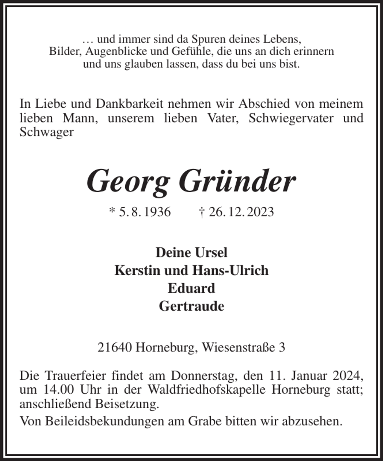 <p>… und immer sind da Spuren deines Lebens,<br />Bilder, Augenblicke und Gefühle, die uns an dich erinnern<br />und uns glauben lassen, dass du bei uns bist.<br />In Liebe und Dankbarkeit nehmen wir Abschied von meinem lieben Mann, unserem lieben Vater, Schwiegervater und Schwager<br />Georg Gründer<br />* 5. 8. 1936 † 26. 12. 2023<br />Deine Ursel<br />Kerstin und Hans-Ulrich<br />Eduard<br />Gertraude<br />21640 Horneburg, Wiesenstraße 3</p><p>Die Trauerfeier findet am Donnerstag, den 11. Januar 2024, um 14.00 Uhr in der Waldfriedhofskapelle Horneburg statt; anschließend Beisetzung.<br />Von Beileidsbekundungen am Grabe bitten wir abzusehen.</p>