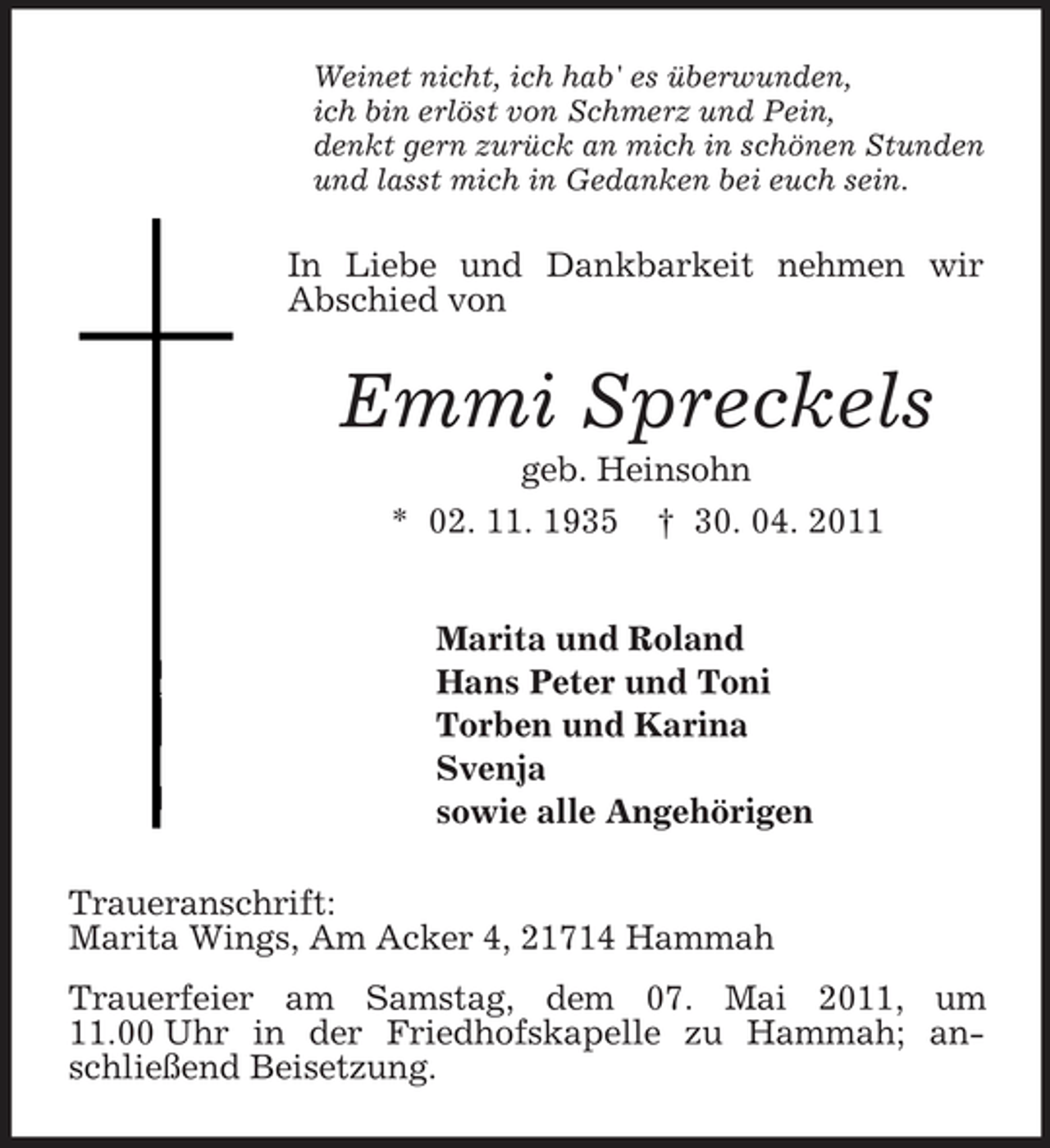 <p>Weinet nicht, ich hab' es überwunden,<br />ich bin erlöst von Schmerz und Pein,<br />denkt gern zurück an mich in schönen Stunden<br />und lasst mich in Gedanken bei euch sein.<br />In Liebe und Dankbarkeit nehmen wir Abschied von<br />Emmi Spreckels<br />geb. Heinsohn<br />* 02. 11. 1935 † 30. 04. 2011</p><p>Marita und Roland<br />Hans Peter und Toni<br />Torben und Karina<br />Svenja<br />sowie alle Angehörigen<br />Traueranschrift:<br />Marita Wings, Am Acker 4, 21714 Hammah<br />Trauerfeier am Samstag, dem 07. Mai 2011, um 11.00 Uhr in der Friedhofskapelle zu Hammah; anschließend Beisetzung.</p>