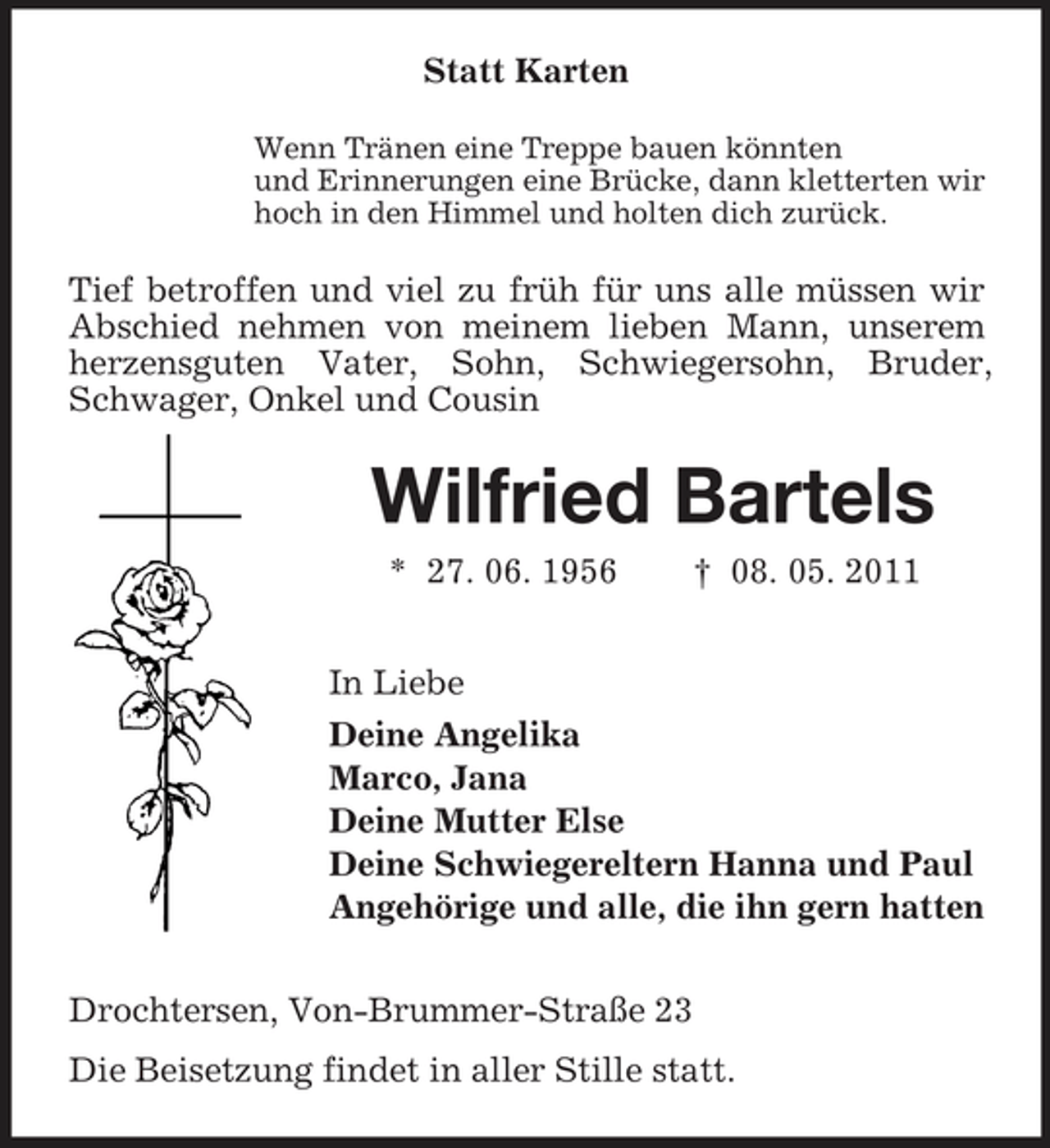 <p>Statt Karten<br />Wenn Tränen eine Treppe bauen könnten und Erinnerungen eine Brücke, dann kletterten wir hoch in den Himmel und holten dich zurück.</p><p>Tief betroffen und viel zu früh für uns alle müssen wir Abschied nehmen von meinem lieben Mann, unserem herzensguten Vater, Sohn, Schwiegersohn, Bruder, Schwager, Onkel und Cousin</p><p>Wilfried Bartels<br />* 27. 06. 1956 † 08. 05. 2011 In Liebe Deine Angelika Marco, Jana Deine Mutter Else Deine Schwiegereltern Hanna und Paul Angehörige und alle, die ihn gern hatten Drochtersen, Von-Brummer-Straße 23 Die Beisetzung findet in aller Stille statt.</p>