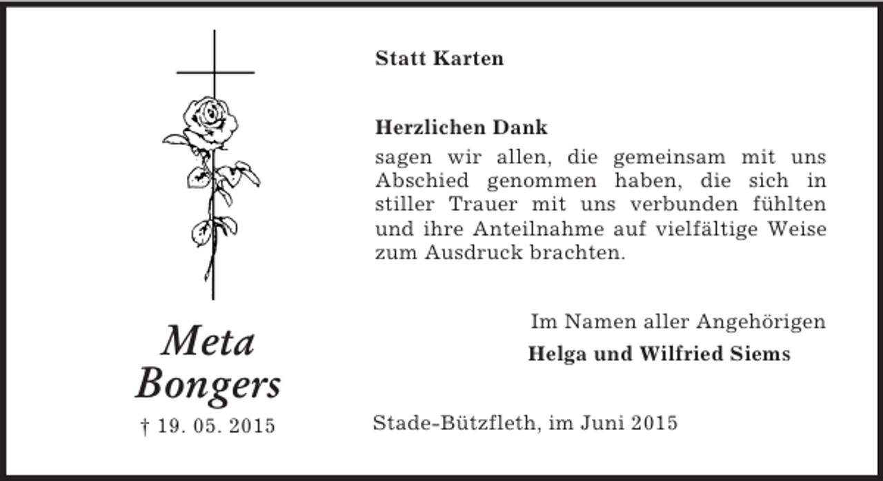 <p>Meta<br />Bongers<br />† 19. 05. 2015<br />Statt Karten<br />Herzlichen Dank<br />sagen wir allen, die gemeinsam mit uns<br />Abschied genommen haben, die sich in<br />stiller Trauer mit uns verbunden fühlten und ihre Anteilnahme auf vielfältige Weise zum Ausdruck brachten.<br />Im Namen aller Angehörigen<br />Helga und Wilfried Siems<br />Stade-Bützfleth, im Juni 2015</p>