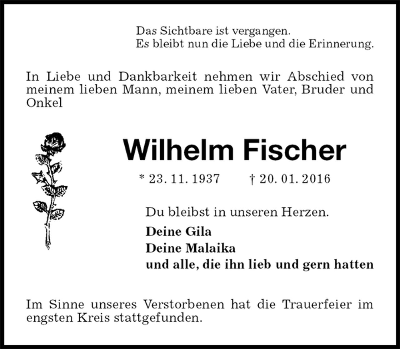 <p>Das Sichtbare ist vergangen.<br />Es bleibt nun die Liebe und die Erinnerung.<br />In Liebe und Dankbarkeit nehmen wir Abschied von meinem lieben Mann, meinem lieben Vater, Bruder und Onkel<br />Wilhelm Fischer<br />* 23. 11. 1937 † 20. 01. 2016<br />Du bleibst in unseren Herzen.<br />Deine Gila<br />Deine Malaika<br />und alle, die ihn lieb und gern hatten<br />Im Sinne unseres Verstorbenen hat die Trauerfeier im engsten Kreis stattgefunden.</p>