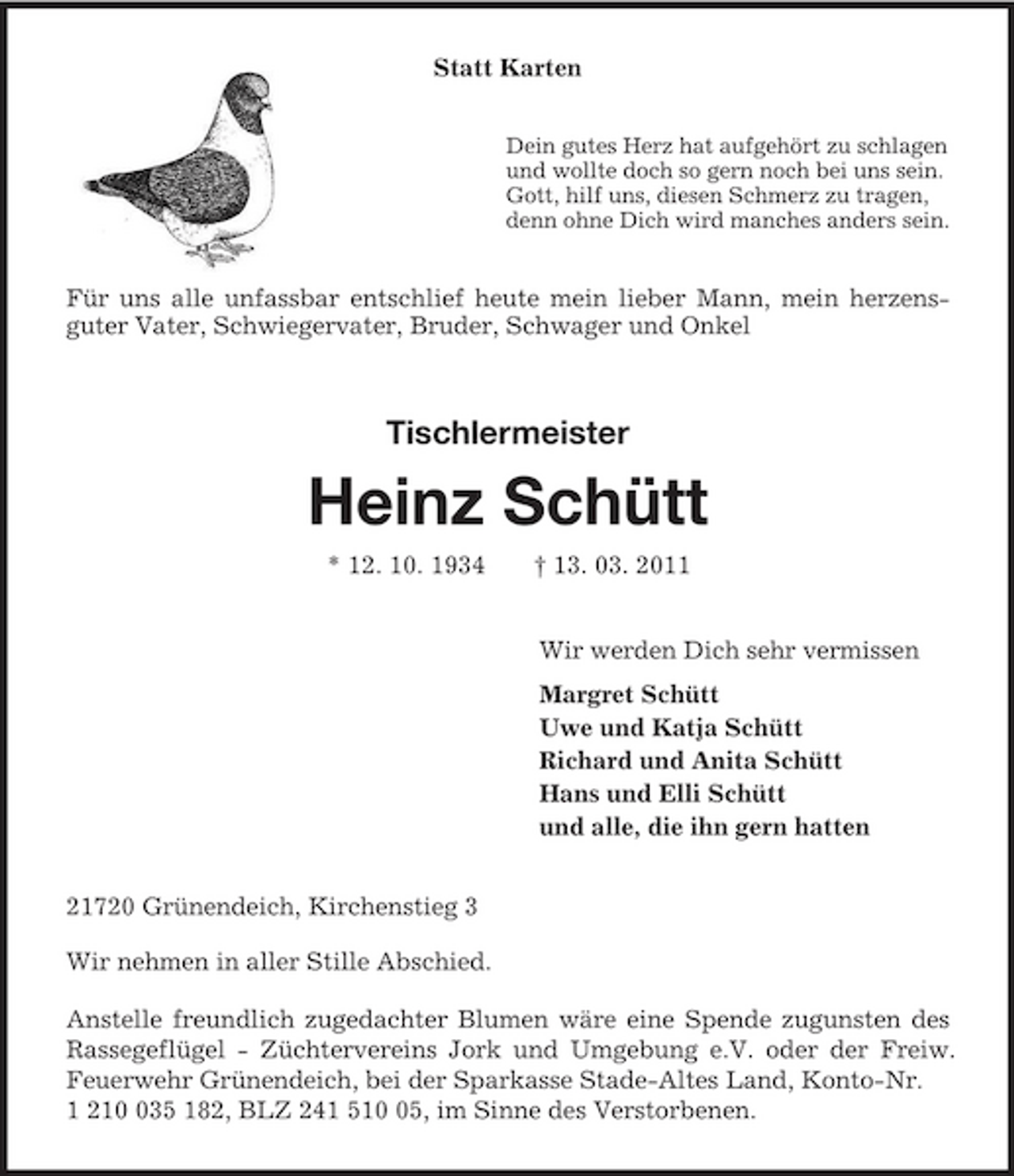 <p>Statt Karten<br />Dein gutes Herz hat aufgehört zu schlagen<br />und wollte doch so gern noch bei uns sein.<br />Gott, hilf uns, diesen Schmerz zu tragen,<br />denn ohne Dich wird manches anders sein.<br />Für uns alle unfassbar entschlief heute mein lieber Mann, mein herzens-<br />guter Vater, Schwiegervater, Bruder, Schwager und Onkel<br />Tischlermeister</p><p>Heinz Schütt<br />* 12. 10. 1934 † 13. 03. 2011<br />Wir werden Dich sehr vermissen<br />Margret Schütt<br />Uwe und Katja Schütt<br />Richard und Anita Schütt<br />Hans und Elli Schütt<br />und alle, die ihn gern hatten<br />21720 Grünendeich, Kirchenstieg 3</p><p>Wir nehmen in aller Stille Abschied.</p><p>Anstelle freundlich zugedachter Blumen wäre eine Spende zugunsten des Rassegeflügel - Züchtervereins Jork und Umgebung e.V. oder der Freiw. Feuerwehr Grünendeich, bei der Sparkasse Stade-Altes Land, Konto-Nr.<br />1 210 035 182, BLZ 241 510 05, im Sinne des Verstorbenen.</p>