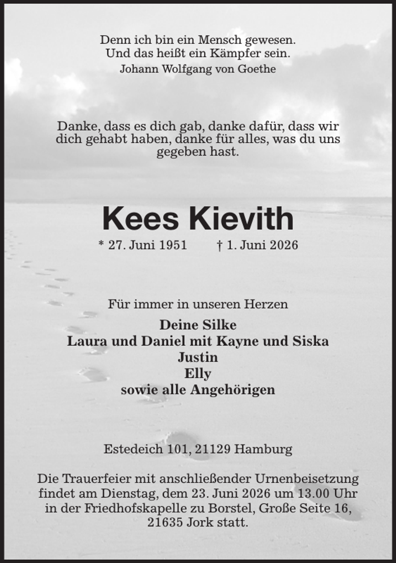 <p>Denn ich bin ein Mensch gewesen.<br />Und das heißt ein Kämpfer sein.<br />Johann Wolfgang von Goethe<br />Danke, dass es dich gab, danke dafür, dass wir<br />dich gehabt haben, danke für alles, was du uns<br />gegeben hast.<br />Kees Kievith<br />* 27. Juni 1951 † 1. Juni 2026<br />Für immer in unseren Herzen<br />Deine Silke<br />Laura und Daniel mit Kayne und Siska<br />Justin<br />Elly<br />sowie alle Angehörigen<br />Estedeich 101, 21129 Hamburg</p><p>Die Trauerfeier mit anschließender Urnenbeisetzung findet am Dienstag, dem 23. Juni 2026 um 13.00 Uhr<br />in der Friedhofskapelle zu Borstel, Große Seite 16, 21635 Jork statt.</p>