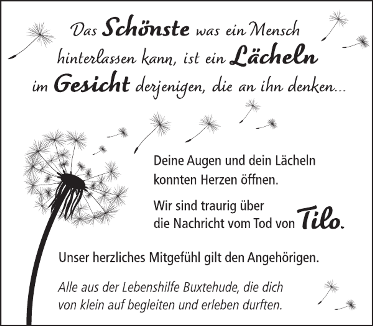 <p>Das Schönste was ein Mensch<br />hinterlassen kann, ist ein Lächeln<br />im Gesicht derjenigen, die an ihn denken...<br />Deine Augen und dein Lächeln<br />konnten Herzen öffnen.<br />Wir sind traurig über<br />die Nachricht vom Tod vonTilo.<br />Unser herzliches Mitgefühl gilt den Angehörigen.<br />Alle aus der Lebenshilfe Buxtehude, die dich<br />von klein auf begleiten und erleben durften.</p>