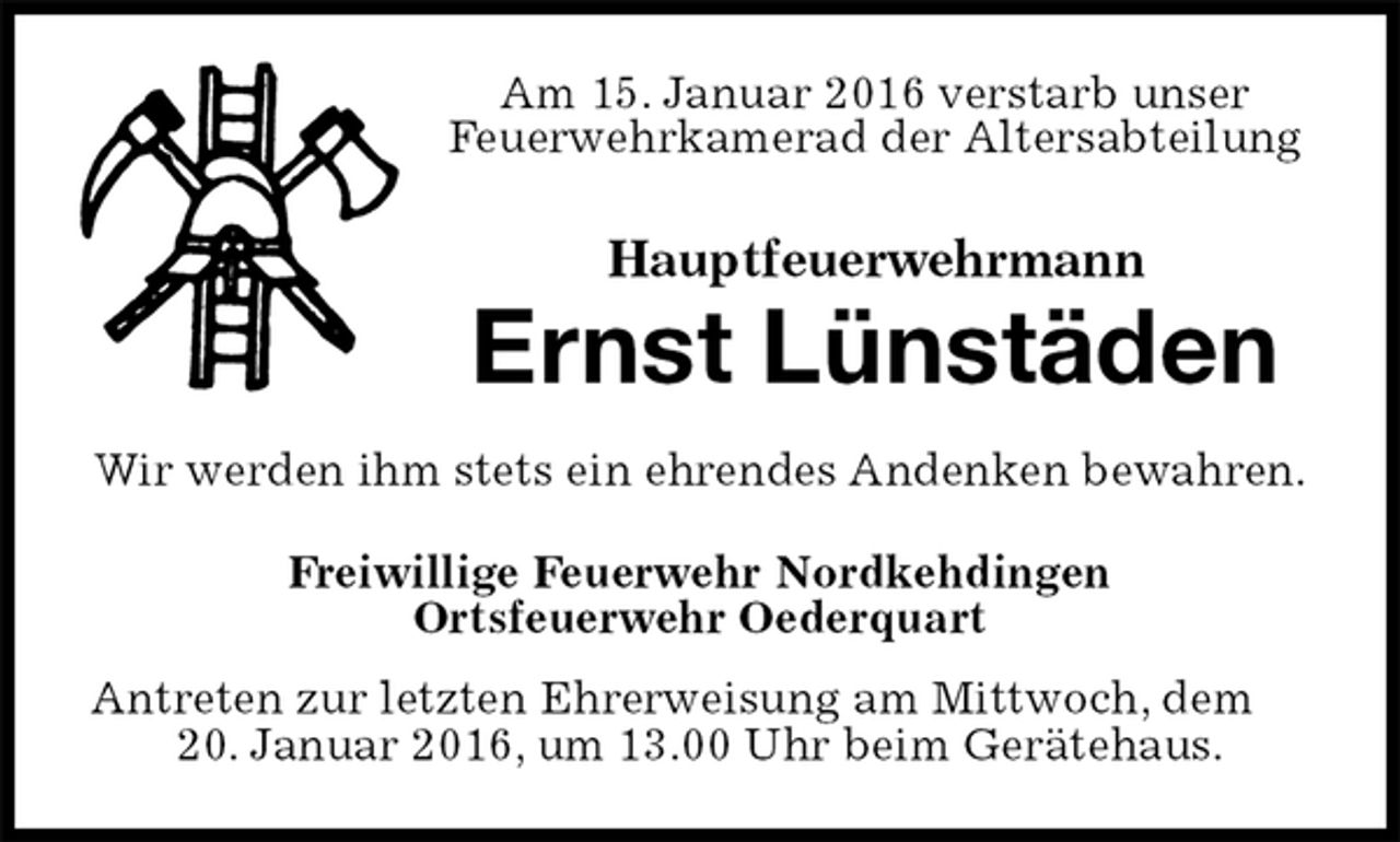<p>Am 15. Januar 2016 verstarb unser<br />Feuerwehrkamerad der Altersabteilung<br />Hauptfeuerwehrmann<br />Ernst Lünstäden<br />Wir werden ihm stets ein ehrendes Andenken bewahren.<br />Freiwillige Feuerwehr Nordkehdingen<br />Ortsfeuerwehr Oederquart<br />Antreten zur letzten Ehrerweisung am Mittwoch, dem 20. Januar 2016, um 13.00 Uhr beim Gerätehaus.</p>