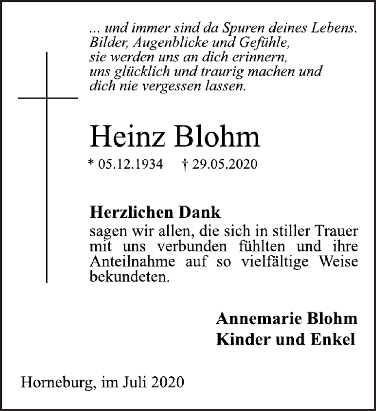 <p>... und immer sind da Spuren deines Lebens.<br />Bilder, Augenblicke und Gefühle,<br />sie werden uns an dich erinnern,<br />uns glücklich und traurig machen und<br />dich nie vergessen lassen.<br />Heinz Blohm<br />* 05.12.1934 † 29.05.2020<br />Herzlichen Dank<br />sagen wir allen, die sich in stiller Trauer<br />mit uns verbunden fühlten und ihre<br />Anteilnahme auf so vielfältige Weise<br />bekundeten.<br />Annemarie Blohm<br />Kinder und Enkel<br />Horneburg, im Juli 2020</p>