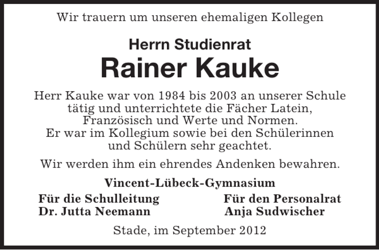 <p>Wir trauern um unseren ehemaligen Kollegen<br />Herrn Studienrat<br />Rainer Kauke<br />Herr Kauke war von 1984 bis 2003 an unserer Schule tätig und unterrichtete die Fächer Latein,<br />Französisch und Werte und Normen.<br />Er war im Kollegium sowie bei den Schülerinnen<br />und Schülern sehr geachtet.<br />Wir werden ihm ein ehrendes Andenken bewahren.<br />Vincent-Lübeck-Gymnasium<br />Für die Schulleitung Für den Personalrat<br />Dr. Jutta Neemann Anja Sudwischer<br />Stade, im September 2012</p>