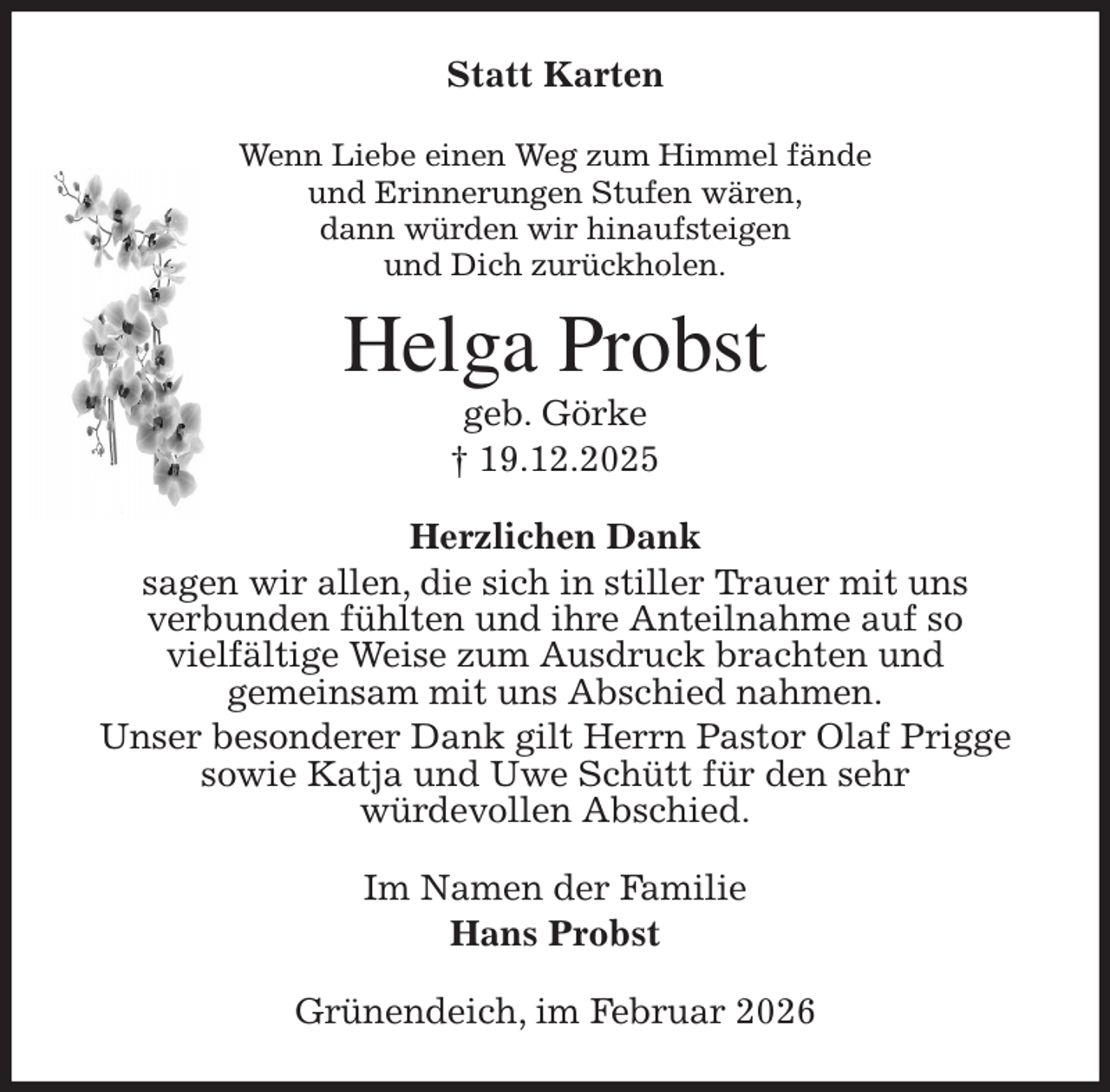 <p>Statt Karten<br />Wenn Liebe einen Weg zum Himmel fände<br />und Erinnerungen Stufen wären,<br />dann würden wir hinaufsteigen<br />und Dich zurückholen.<br />Helga Probst<br />geb. Görke<br />† 19.12.2025<br />Herzlichen Dank<br />sagen wir allen, die sich in stiller Trauer mit uns<br />verbunden fühlten und ihre Anteilnahme auf so<br />vielfältige Weise zum Ausdruck brachten und<br />gemeinsam mit uns Abschied nahmen.<br />Unser besonderer Dank gilt Herrn Pastor Olaf Prigge<br />sowie Katja und Uwe Schütt für den sehr<br />würdevollen Abschied.<br />Im Namen der Familie<br />Hans Probst<br />Grünendeich, im Februar 2026</p>