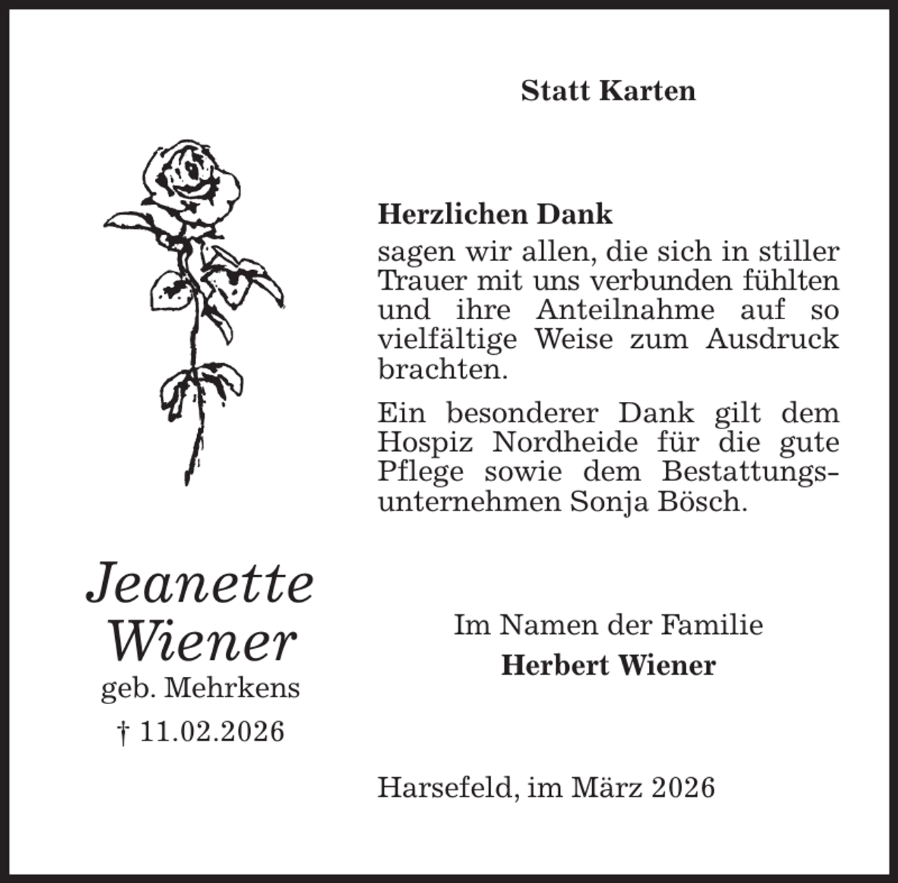 <p>Statt Karten<br />Herzlichen Dank<br />sagen wir allen, die sich in stiller Trauer mit uns verbunden fühlten und ihre Anteilnahme auf so vielfältige Weise zum Ausdruck<br />brachten.<br />Ein besonderer Dank gilt dem Hospiz Nordheide für die gute Pflege sowie dem Bestattungs-unternehmen Sonja Bösch.<br />Harsefeld, im März 2026<br />Im Namen der Familie<br />Herbert Wiener<br />Jeanette<br />Wiener<br />geb. Mehrkens<br />† 11.02.2026</p>