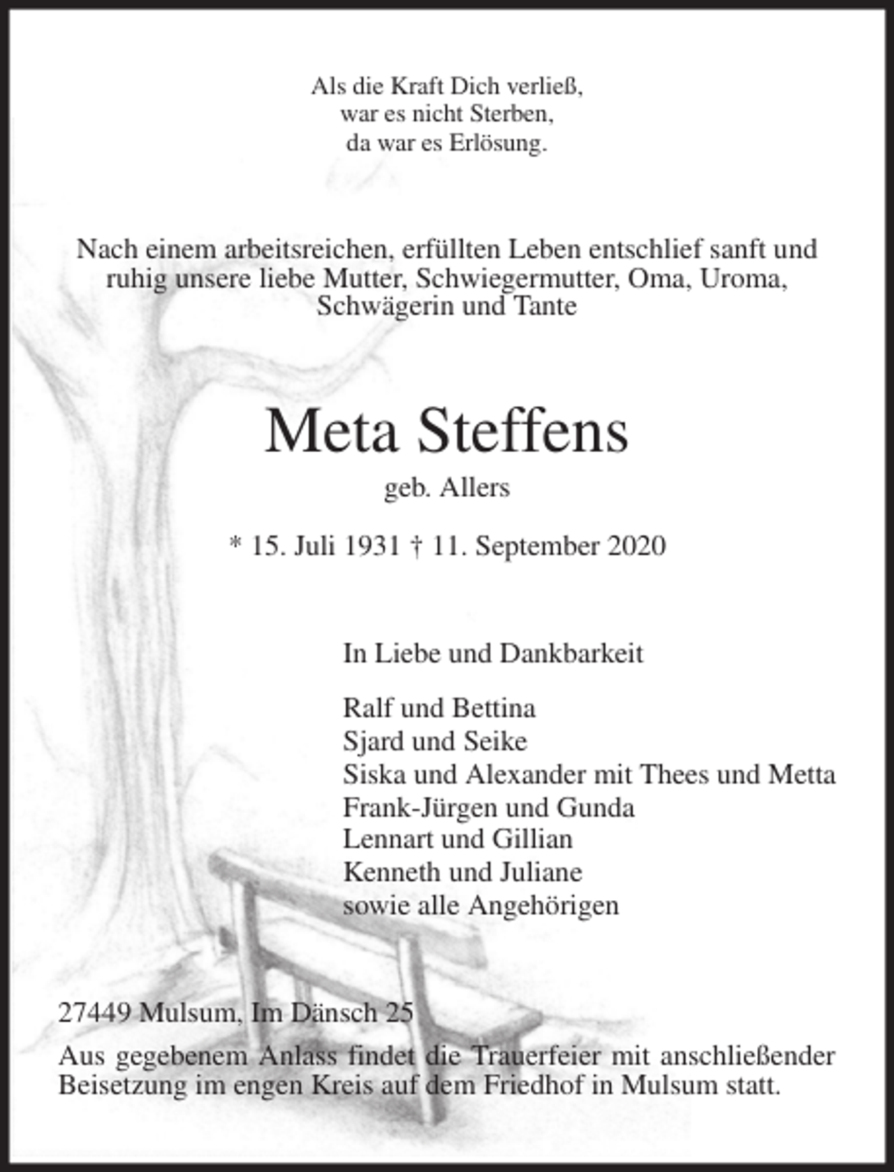 <p>Als die Kraft Dich verließ,<br />war es nicht Sterben,<br />da war es Erlösung.<br />Nach einem arbeitsreichen, erfüllten Leben entschlief sanft und ruhig unsere liebe Mutter, Schwiegermutter, Oma, Uroma,<br />Schwägerin und Tante<br />Meta Steffens<br />geb. Allers<br />* 15. Juli 1931 † 11. September 2020<br />In Liebe und Dankbarkeit<br />Ralf und Bettina<br />Sjard und Seike<br />Siska und Alexander mit Thees und Metta<br />Frank-Jürgen und Gunda<br />Lennart und Gillian<br />Kenneth und Juliane<br />sowie alle Angehörigen<br />27449 Mulsum, Im Dänsch 25<br />Aus gegebenem Anlass findet die Trauerfeier mit anschließender Beisetzung im engen Kreis auf dem Friedhof in Mulsum statt.</p>