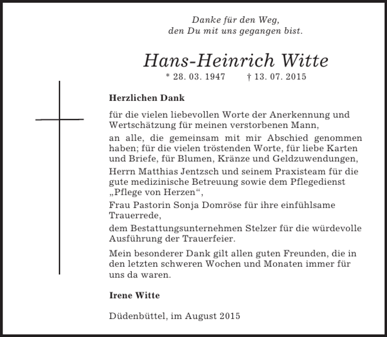 <p>Danke für den Weg,<br />den Du mit uns gegangen bist.<br />Hans-Heinrich Witte<br />* 28. 03. 1947 † 13. 07. 2015<br />Herzlichen Dank<br />für die vielen liebevollen Worte der Anerkennung und Wertschätzung für meinen verstorbenen Mann,<br />an alle, die gemeinsam mit mir Abschied genommen<br />haben; für die vielen tröstenden Worte, für liebe Karten und Briefe, für Blumen, Kränze und Geldzuwendungen,<br />Herrn Matthias Jentzsch und seinem Praxisteam für die gute medizinische Betreuung sowie dem Pflegedienst „Pflege von Herzen“,<br />Frau Pastorin Sonja Domröse für ihre einfühlsame Trauerrede,<br />dem Bestattungsunternehmen Stelzer für die würdevolle Ausführung der Trauerfeier.<br />Mein besonderer Dank gilt allen guten Freunden, die in den letzten schweren Wochen und Monaten immer für uns da waren.<br />Irene Witte<br />Düdenbüttel, im August 2015</p>
