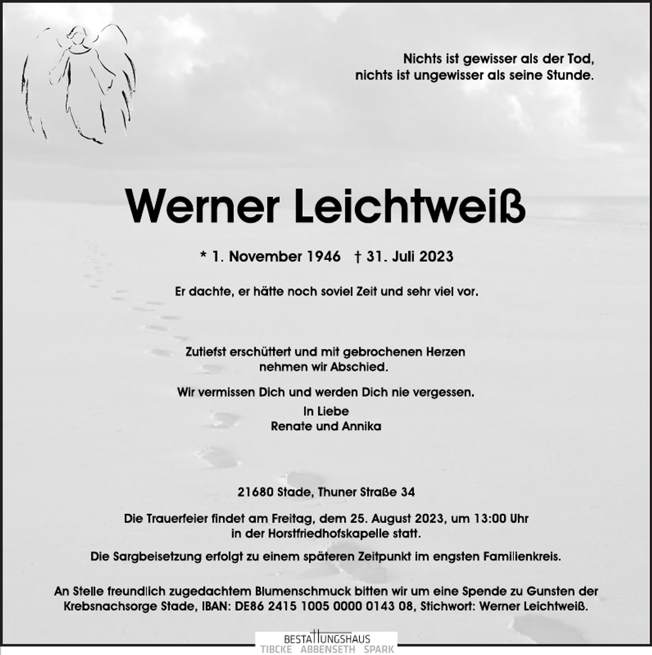 <p>Nichts ist gewisser als der Tod,<br />nichts ist ungewisser als seine Stunde.<br />Werner Leichtweiß<br />* 1. November 1946 † 31. Juli 2023<br />Er dachte, er hätte noch soviel Zeit und sehr viel vor.<br />Zutiefst erschüttert und mit gebrochenen Herzen<br />nehmen wir Abschied.<br />Wir vermissen Dich und werden Dich nie vergessen.<br />In Liebe<br />Renate und Annika<br />21680 Stade, Thuner Straße 34<br />Die Trauerfeier findet am Freitag, dem 25. August 2023, um 13:00 Uhr<br />in der Horstfriedhofskapelle statt.<br />Die Sargbeisetzung erfolgt zu einem späteren Zeitpunkt im engsten Familienkreis.<br />An Stelle freundlich zugedachtem Blumenschmuck bitten wir um eine Spende zu Gunsten der<br />Krebsnachsorge Stade, IBAN: DE86 2415 1005 0000 0143 08, Stichwort: Werner Leichtweiß.</p>