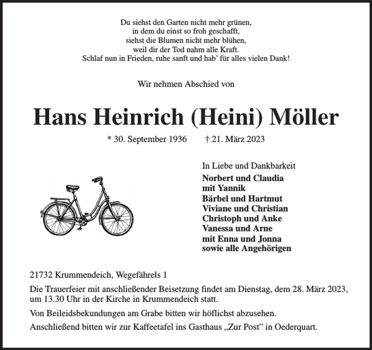 <p>Du siehst den Garten nicht mehr grünen,<br />in dem du einst so froh geschafft,<br />siehst die Blumen nicht mehr blühen,<br />weil dir der Tod nahm alle Kraft.<br />Schlaf nun in Frieden, ruhe sanft und hab' für alles vielen Dank!<br />Wir nehmen Abschied von<br />Hans Heinrich (Heini) Möller<br />* 30. September 1936 † 21. März 2023<br />In Liebe und Dankbarkeit<br />Norbert und Claudia<br />mit Yannik<br />Bärbel und Hartmut<br />Viviane und Christian<br />Christoph und Anke<br />Vanessa und Arne<br />mit Enna und Jonna<br />sowie alle Angehörigen<br />21732 Krummendeich, Wegefährels 1<br />Die Trauerfeier mit anschließender Beisetzung findet am Dienstag, dem 28. März 2023, um 13.30 Uhr in der Kirche in Krummendeich statt.<br />Von Beileidsbekundungen am Grabe bitten wir höflichst abzusehen.<br />Anschließend bitten wir zur Kaffeetafel ins Gasthaus „Zur Post” in Oederquart.</p>