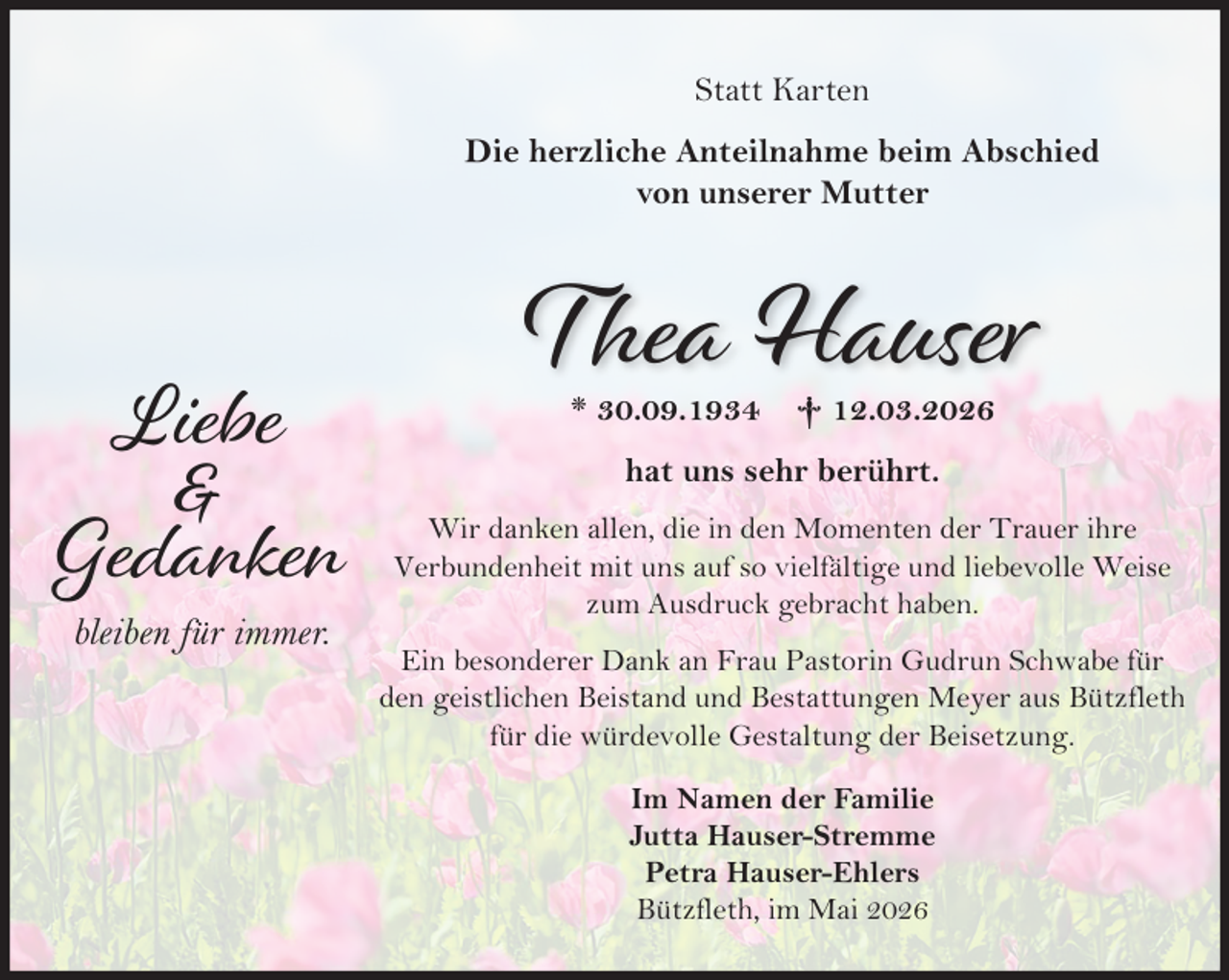 <p>Liebe<br />&amp;<br />Gedanken<br />bleiben für immer.<br />Statt Karten<br />Die herzliche Anteilnahme beim Abschied von unserer Mutter<br />Thea Hauser<br />* 30.09.1934 + 12.03.2026<br />hat uns sehr berührt.<br />Wir danken allen, die in den Momenten der Trauer ihre Verbundenheit mit uns auf so vielfältige und liebevolle Weise zum Ausdruck gebracht haben.<br />Ein besonderer Dank an Frau Pastorin Gudrun Schwabe für den geistlichen Beistand und Bestattungen Meyer aus Bützfleth für die würdevolle Gestaltung der Beisetzung.<br />Im Namen der Familie<br />Jutta Hauser-Stremme<br />Petra Hauser-Ehlers<br />Bützfleth, im Mai 2026</p>