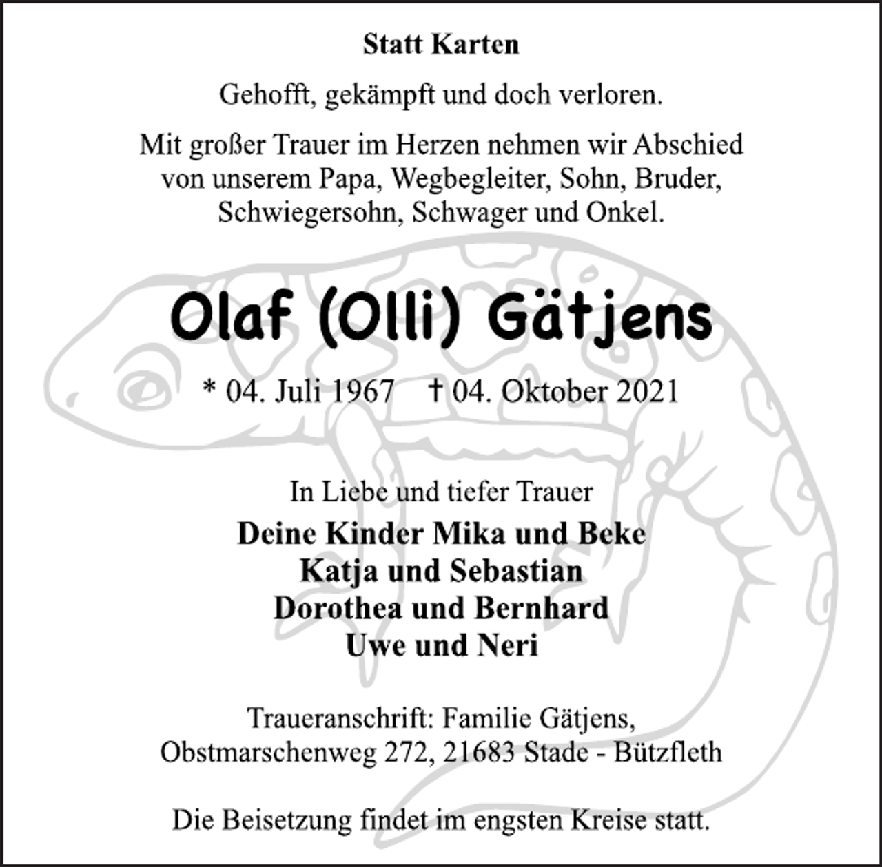 <p>Statt Karten<br />Gehofft, gekämpft und doch verloren.<br />Mit großer Trauer im Herzen nehmen wir Abschied<br />von unserem Papa, Wegbegleiter, Sohn, Bruder,<br />Schwiegersohn, Schwager und Onkel.<br />Olaf (Olli) Gätjens<br />* 04. Juli 1967 ✝︎ 04. Oktober 2021<br />In Liebe und tiefer Trauer<br />Deine Kinder Mika und Beke<br />Katja und Sebastian<br />Dorothea und Bernhard<br />Uwe und Neri<br />Traueranschrift: Familie Gätjens,<br />Obstmarschenweg 272, 21683 Stade<br />Die Beisetzung findet im engsten Kreise statt.</p>