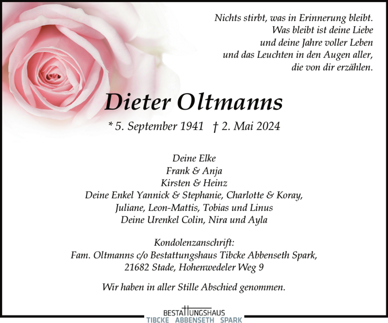 <p>Nichts stirbt, was in Erinnerung bleibt.<br />Was bleibt ist deine Liebe<br />und deine Jahre voller Leben<br />und das Leuchten in den Augen aller,<br />die von dir erzählen.</p><p>Dieter Oltmanns<br />* 5. September 1941 † 2. Mai 2024<br />Deine Elke<br />Frank &amp; Anja<br />Kirsten &amp; Heinz<br />Deine Enkel Yannick &amp; Stephanie, Charlotte &amp; Koray,<br />Juliane, Leon-Mattis, Tobias und Linus<br />Deine Urenkel Colin, Nira und Ayla<br />Kondolenzanschrift:<br />Fam. Oltmanns c/o Bestattungshaus Tibcke Abbenseth Spark,<br />21682 Stade, Hohenwedeler Weg 9<br />Wir haben in aller Stille Abschied genommen.</p>