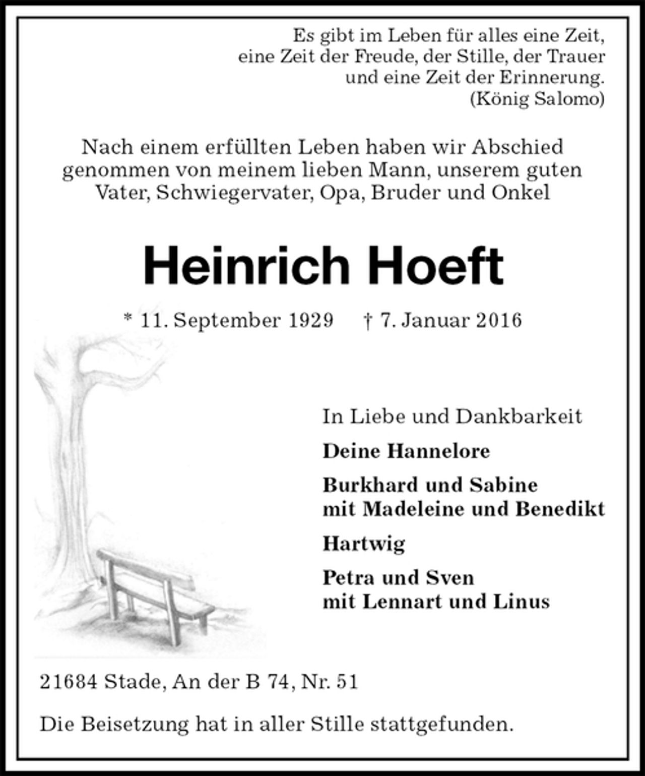 <p>Es gibt im Leben für alles eine Zeit,<br />eine Zeit der Freude, der Stille, der Trauer<br />und eine Zeit der Erinnerung.<br />(König Salomo)<br />Nach einem erfüllten Leben haben wir Abschied<br />genommen von meinem lieben Mann, unserem guten<br />Vater, Schwiegervater, Opa, Bruder und Onkel<br />Heinrich Hoeft<br />* 11. September 1929 † 7. Januar 2016<br />In Liebe und Dankbarkeit<br />Deine Hannelore<br />Burkhard und Sabine<br />mit Madeleine und Benedikt<br />Hartwig<br />Petra und Sven<br />mit Lennart und Linus<br />21684 Stade, An der B 74, Nr. 51<br />Die Beisetzung hat in aller Stille stattgefunden.</p>