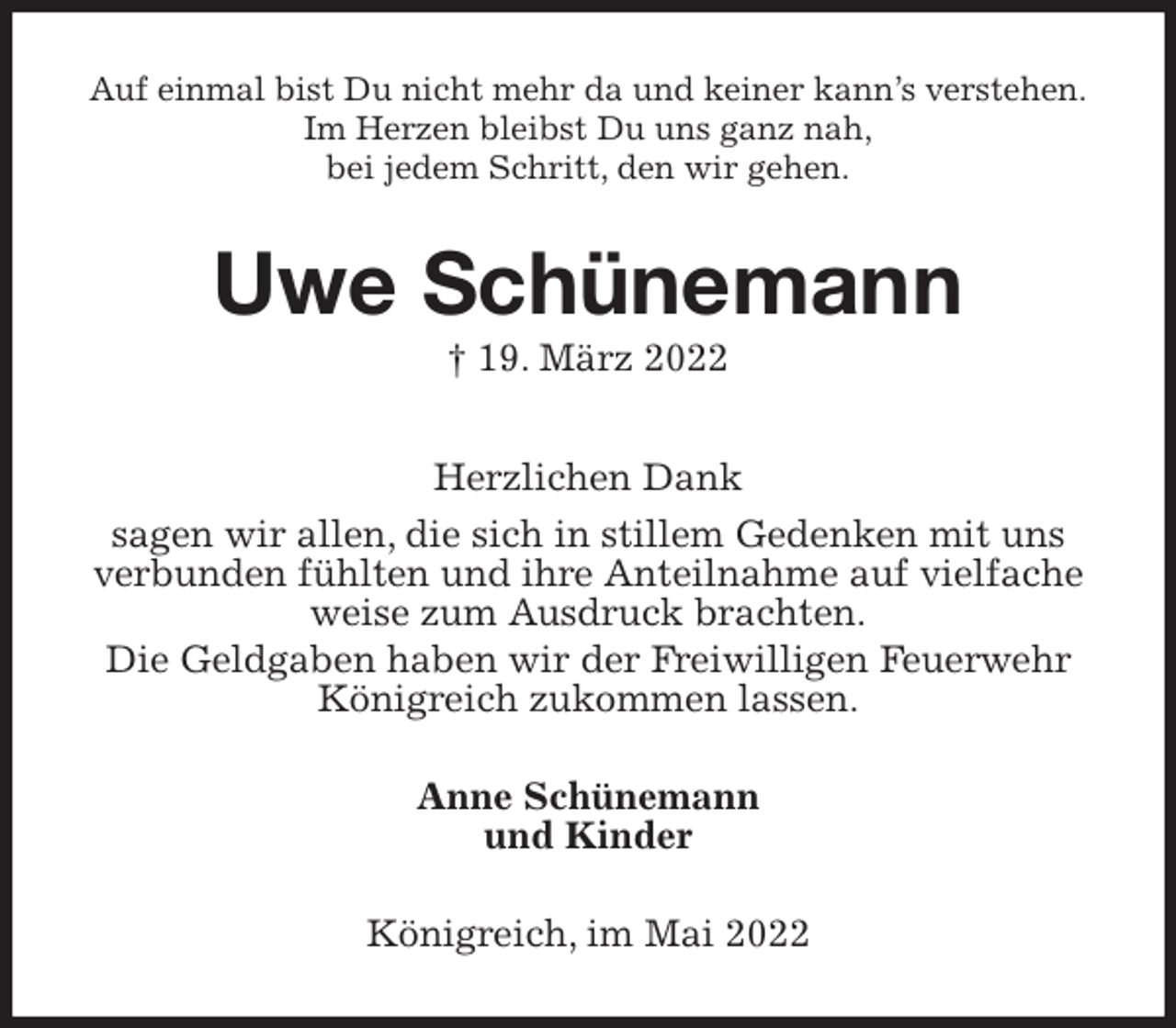 <p>Auf einmal bist Du nicht mehr da und keiner kann's verstehen.<br />Im Herzen bleibst Du uns ganz nah,<br />bei jedem Schritt, den wir gehen.<br />Uwe Schünemann<br />† 19. März 2022<br />Herzlichen Dank<br />sagen wir allen, die sich in stillem Gedenken mit uns verbunden fühlten und ihre Anteilnahme auf vielfache weise zum Ausdruck brachten.<br />Die Geldgaben haben wir der Freiwilligen Feuerwehr Königreich zukommen lassen.<br />Anne Schünemann<br />und Kinder<br />Königreich, im Mai 2022</p>