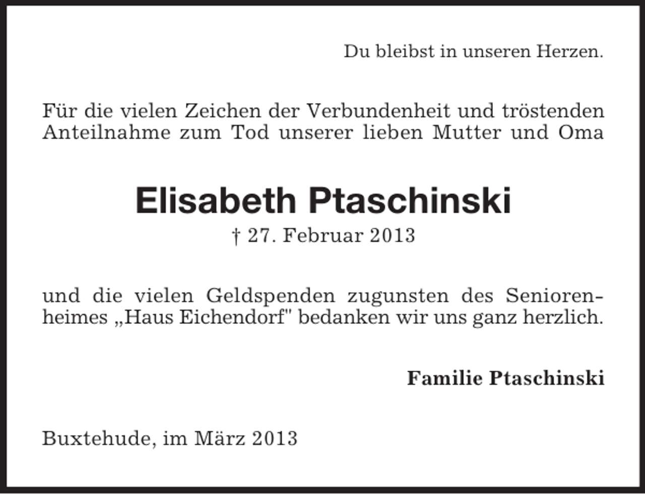 <p>Du bleibst in unseren Herzen.</p><p>Für die vielen Zeichen der Verbundenheit und tröstenden<br />Anteilnahme zum Tod unserer lieben Mutter und Oma</p><p>Elisabeth Ptaschinski<br />† 27. Februar 2013<br />und die vielen Geldspenden zugunsten des Seniorenheimes „Haus Eichendorf" bedanken wir uns ganz herzlich.<br />Familie Ptaschinski<br />Buxtehude, im März 2013</p>