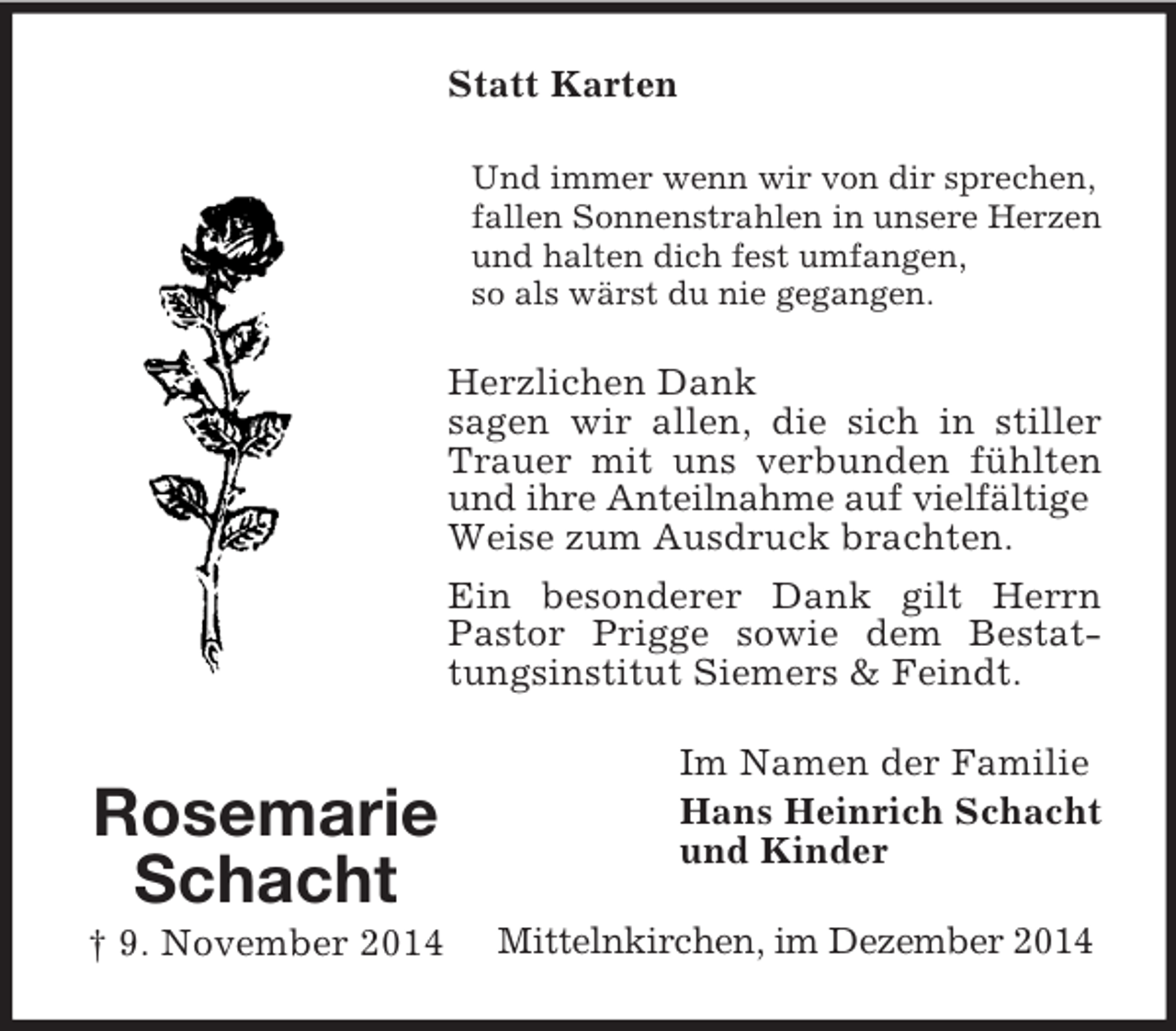 <p>Rosemarie<br />Schacht<br />† 9. November 2014<br />Statt Karten<br />Und immer wenn wir von dir sprechen,<br />fallen Sonnenstrahlen in unsere Herzen<br />und halten dich fest umfangen,<br />so als wärst du nie gegangen.<br />Herzlichen Dank<br />sagen wir allen, die sich in stiller Trauer mit uns verbunden fühlten und ihre Anteilnahme auf vielfältige<br />Weise zum Ausdruck brachten.<br />Ein besonderer Dank gilt Herrn Pastor Prigge sowie dem Bestattungsinstitut Siemers</p>
