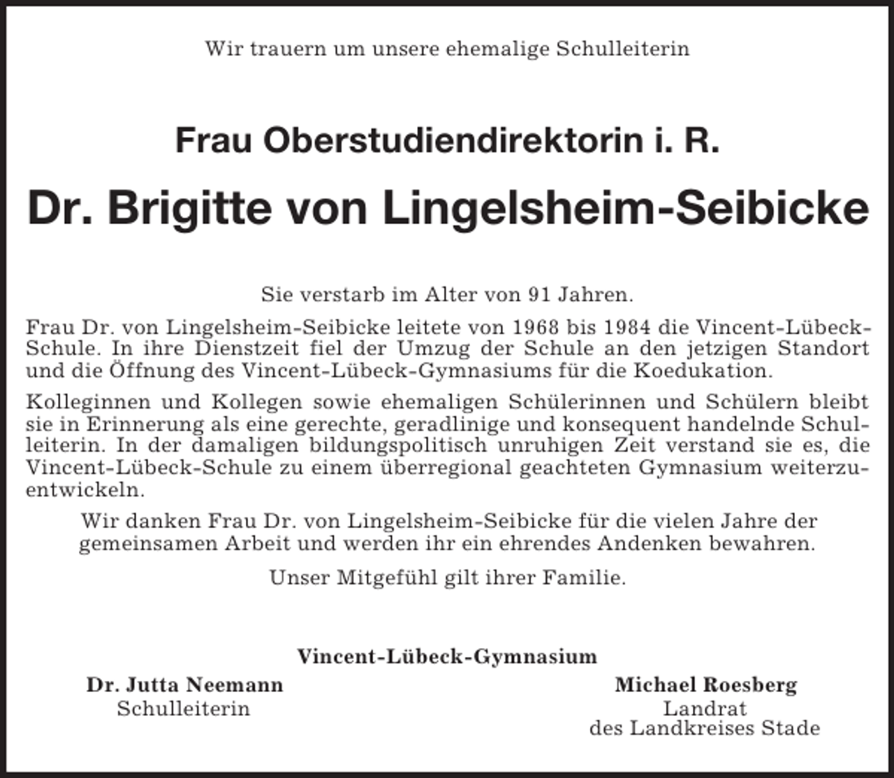 <p>Wir trauern um unsere ehemalige Schulleiterin<br />Frau Oberstudiendirektorin i. R.<br />Dr. Brigitte von Lingelsheim-Seibicke<br />Sie verstarb im Alter von 91 Jahren.<br />Frau Dr. von Lingelsheim-Seibicke leitete von 1968 bis 1984 die Vincent-Lübeck-Schule. In ihre Dienstzeit fiel der Umzug der Schule an den jetzigen Standort und die Öffnung des Vincent-Lübeck-Gymnasiums für die Koedukation.<br />Kolleginnen und Kollegen sowie ehemaligen Schülerinnen und Schülern bleibt sie in Erinnerung als eine gerechte, geradlinige und konsequent handelnde Schulleiterin. In der damaligen bildungspolitisch unruhigen Zeit verstand sie es, die Vincent-Lübeck-Schule zu einem überregional geachteten Gymnasium weiterzuentwickeln.<br />Wir danken Frau Dr. von Lingelsheim-Seibicke für die vielen Jahre der<br />gemeinsamen Arbeit und werden ihr ein ehrendes Andenken bewahren.<br />Unser Mitgefühl gilt ihrer Familie.<br />Vincent-Lübeck-Gymnasium<br />Dr. Jutta Neemann Michael Roesberg<br />Schulleiterin Landrat<br />des Landkreises Stade</p>
