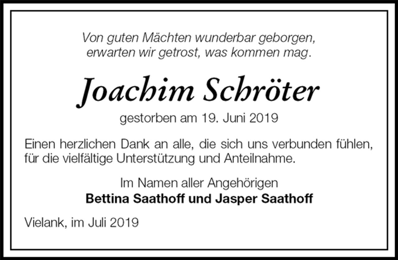 <p>Von guten Mächten wunderbar geborgen,<br />erwarten wir getrost, was kommen mag.<br />Joachim Schröter<br />gestorben am 19. Juni 2019<br />Einen herzlichen Dank an alle, die sich uns verbunden fühlen, für die vielfältige Unterstützung und Anteilnahme.<br />Im Namen aller Angehörigen<br />Bettina Saathoff und Jasper Saathoff<br />Vielank, im Juli 2019</p>