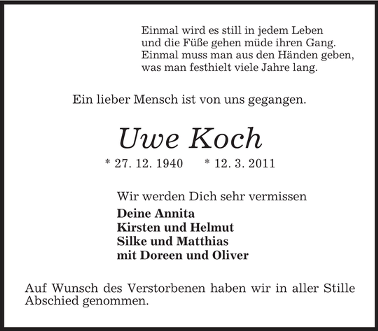 <p>Einmal wird es still in jedem Leben<br />und die Füße gehen müde ihren Gang.<br />Einmal muss man aus den Händen geben,<br />was man festhielt viele Jahre lang.<br />Ein lieber Mensch ist von uns gegangen.<br />Uwe Koch<br />* 27. 12. 1940 * 12. 3. 2011<br />Wir werden Dich sehr vermissen<br />Deine Annita<br />Kirsten und Helmut<br />Silke und Matthias<br />mit Doreen und Oliver<br />Auf Wunsch des Verstorbenen haben wir in aller Stille Abschied genommen.</p>