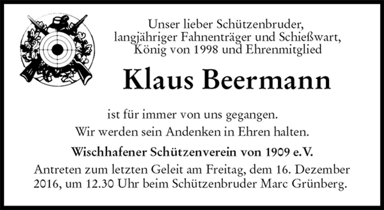 <p>Unser lieber Schützenbruder,<br />langjähriger Fahnenträger und Schießwart,<br />König von 1998 und Ehrenmitglied<br />Klaus Beermann<br />ist für immer von uns gegangen.<br />Wir werden sein Andenken in Ehren halten.<br />Wischhafener Schützenverein von 1909 e.V.<br />Antreten zum letzten Geleit am Freitag, dem 16. Dezember<br />2016, um 12.30 Uhr beim Schützenbruder Marc Grünberg.</p>