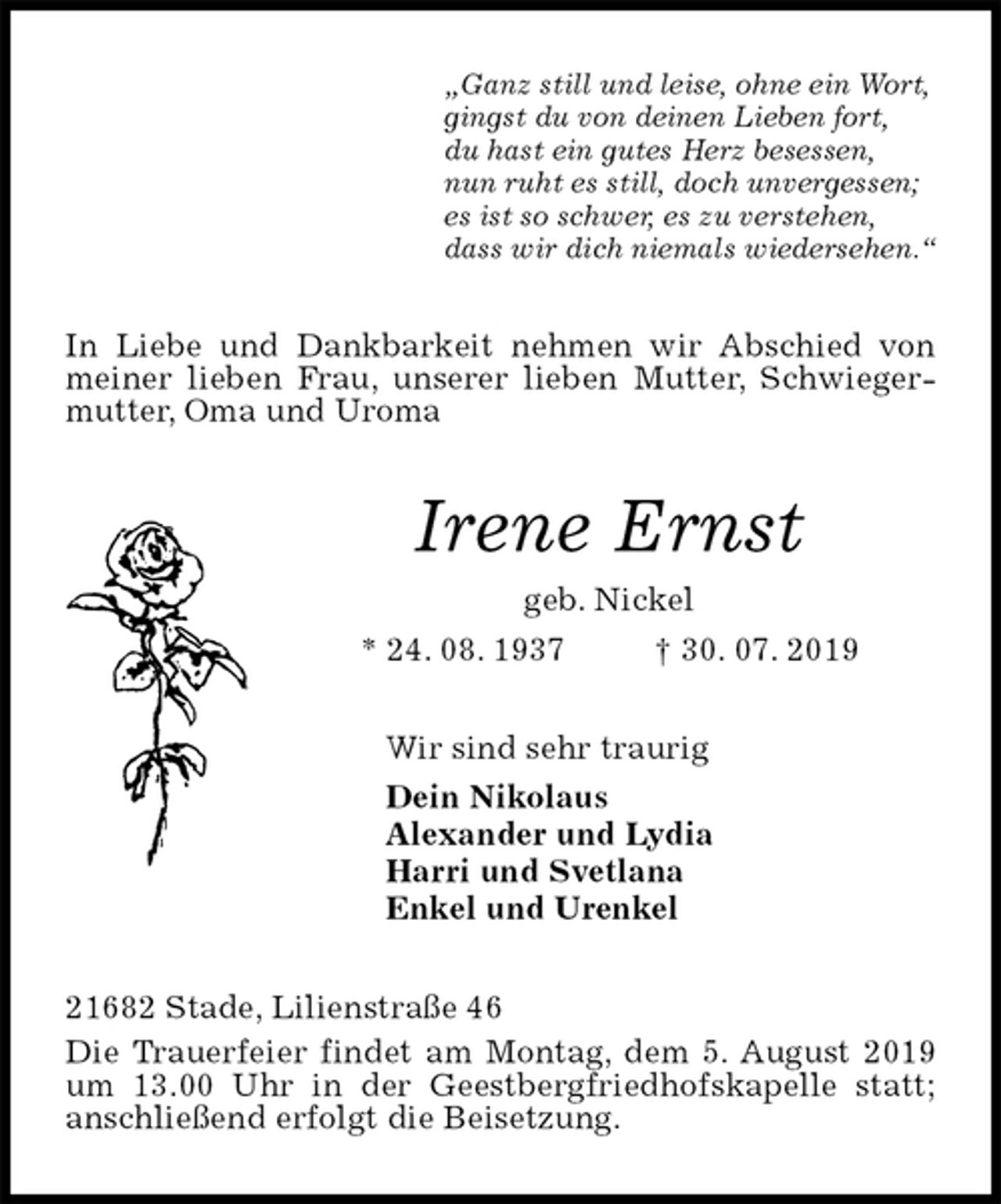 <p>„Ganz still und leise, ohne ein Wort,<br />gingst du von deinen Lieben fort,<br />du hast ein gutes Herz besessen,<br />nun ruht es still, doch unvergessen;<br />es ist so schwer, es zu verstehen,<br />dass wir dich niemals wiedersehen.“<br />In Liebe und Dankbarkeit nehmen wir Abschied von meiner lieben Frau, unserer lieben Mutter, Schwiegermutter, Oma und Uroma<br />Irene Ernst<br />geb. Nickel<br />* 24. 08. 1937 † 30. 07. 2019<br />Wir sind sehr traurig<br />Dein Nikolaus<br />Alexander und Lydia<br />Harri und Svetlana<br />Enkel und Urenkel<br />21682 Stade, Lilienstraße 46<br />Die Trauerfeier findet am Montag, dem 5. August 2019 um 13.00 Uhr in der Geestbergfriedhofskapelle statt; anschließend erfolgt die Beisetzung.</p>