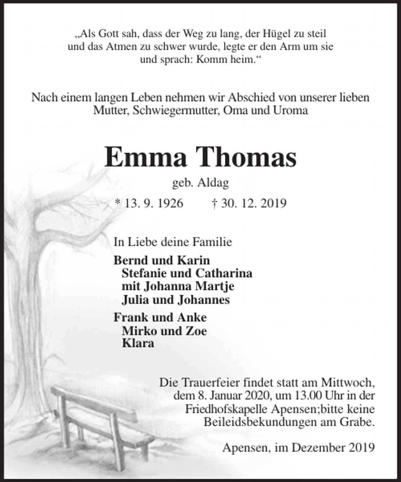 <p>„Als Gott sah, dass der Weg zu lang, der Hügel zu steil<br />und das Atmen zu schwer wurde, legte er den Arm um sie<br />und sprach: Komm heim.“<br />Nach einem langen Leben nehmen wir Abschied von unserer lieben Mutter, Schwiegermutter, Oma und Uroma<br />Emma Thomas<br />geb. Aldag<br />* 13. 9. 1926 † 30. 12. 2019<br />In Liebe deine Familie<br />Bernd und Karin<br />Stefanie und Catharina<br />mit Johanna Martje<br />Julia und Johannes<br />Frank und Anke<br />Mirko und Zoe<br />Klara<br />Die Trauerfeier findet statt am Mittwoch,<br />dem 8. Januar 2020, um 13.00 Uhr in der<br />Friedhofskapelle Apensen;bitte keine<br />Beileidsbekundungen am Grabe.</p><p>Apensen, im Dezember 2019</p>