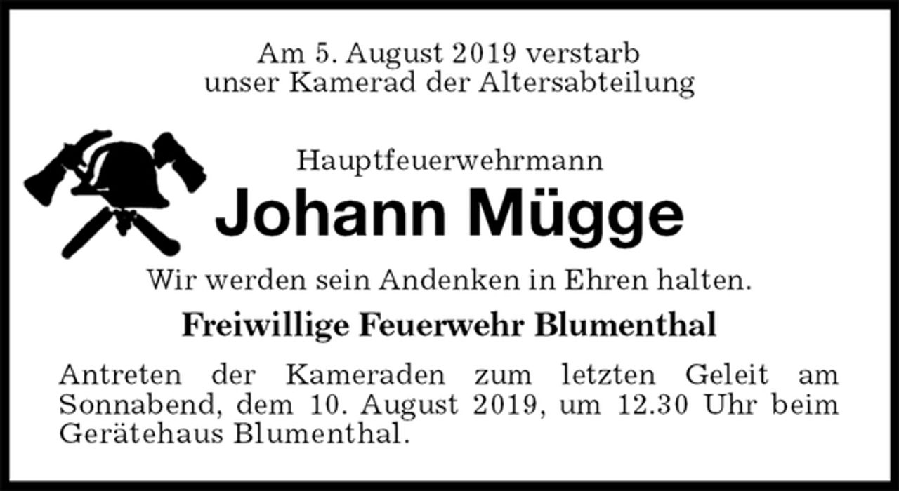 <p>Am 5. August 2019 verstarb<br />unser Kamerad der Altersabteilung<br />Hauptfeuerwehrmann<br />Johann Mügge<br />Wir werden sein Andenken in Ehren halten.<br />Freiwillige Feuerwehr Blumenthal<br />Antreten der Kameraden zum letzten Geleit am<br />Sonnabend, dem 10. August 2019, um 12.30 Uhr beim<br />Gerätehaus Blumenthal.</p>
