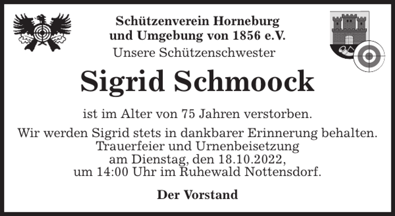 <p>Schützenverein Horneburg<br />und Umgebung von 1856 e.V.<br />Unsere Schützenschwester<br />Sigrid Schmoock<br />Der Vorstand<br />ist im Alter von 75 Jahren verstorben.<br />Wir werden Sigrid stets in dankbarer Erinnerung behalten.<br />Trauerfeier und Urnenbeisetzung<br />am Dienstag, den 18.10.2022,<br />um 14:00 Uhr im Ruhewald Nottensdorf.</p>