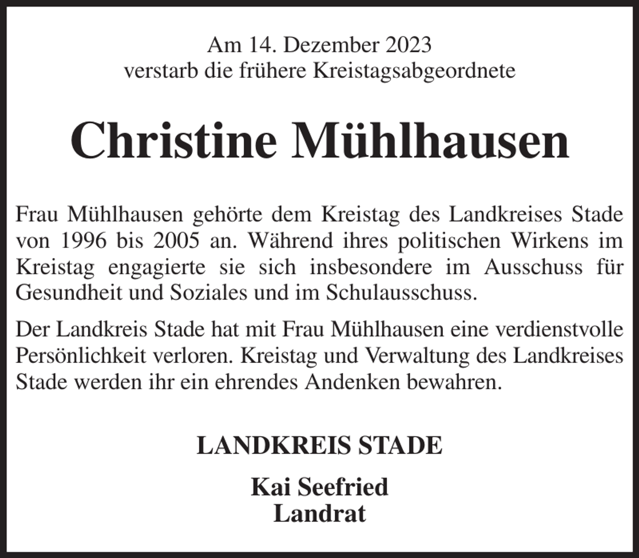 <p>Am 14. Dezember 2023<br />verstarb die frühere Kreistagsabgeordnete<br />Christine Mühlhausen<br />Frau Mühlhausen gehörte dem Kreistag des Landkreises Stade von 1996 bis 2005 an. Während ihres politischen Wirkens im Kreistag engagierte sie sich insbesondere im Ausschuss für<br />Gesundheit und Soziales und im Schulausschuss.<br />Der Landkreis Stade hat mit Frau Mühlhausen eine verdienstvolle Persönlichkeit verloren. Kreistag und Verwaltung des Landkreises Stade werden ihr ein ehrendes Andenken bewahren.<br />LANDKREIS STADE<br />Kai Seefried<br />Landrat</p>