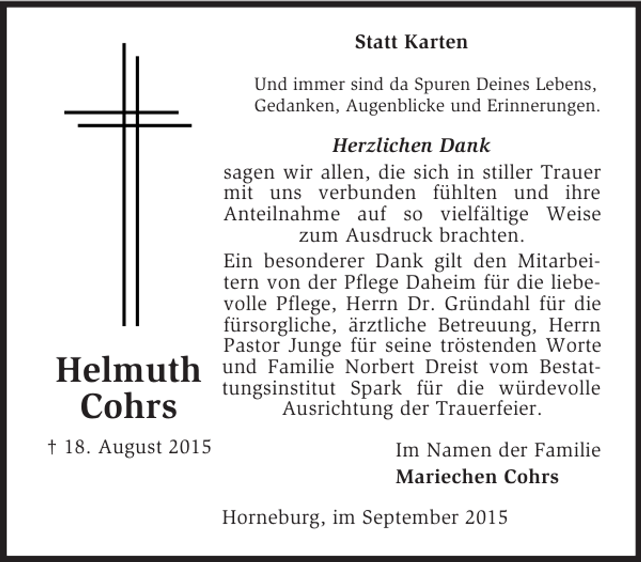 <p>Helmuth<br />Cohrs<br />† 18. August 2015<br />Statt Karten<br />Und immer sind da Spuren Deines Lebens,<br />Gedanken, Augenblicke und Erinnerungen.<br />Herzlichen Dank<br />sagen wir allen, die sich in stiller Trauer mit uns verbunden fühlten und ihre<br />Anteilnahme auf so vielfältige Weise zum Ausdruck brachten.<br />Ein besonderer Dank gilt den Mitarbeitern von der Pflege Daheim für die liebevolle Pflege, Herrn Dr. Gründahl für die fürsorgliche, ärztliche Betreuung, Herrn Pastor Junge für seine tröstenden Worte und Familie Norbert Dreist vom Bestattungsinstitut Spark für die würdevolle Ausrichtung der Trauerfeier.<br />Im Namen der Familie<br />Mariechen Cohrs<br />Horneburg, im September 2015</p>