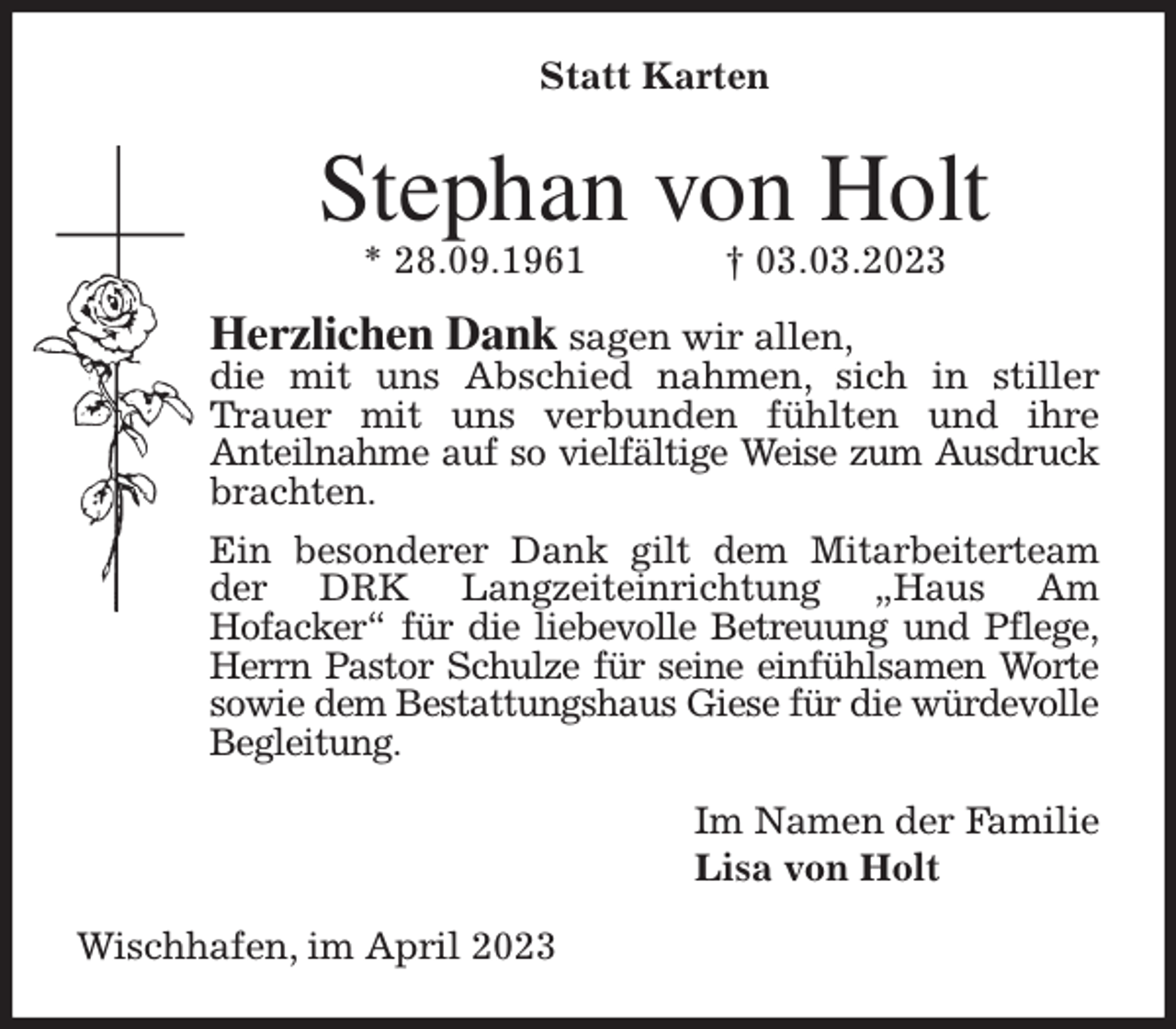 <p>Statt Karten<br />Stephan von Holt<br />* 28.09.1961 † 03.03.2023<br />Herzlichen Dank sagen wir allen,<br />die mit uns Abschied nahmen, sich in stiller Trauer mit uns verbunden fühlten und ihre<br />Anteilnahme auf so vielfältige Weise zum Ausdruck<br />brachten.<br />Ein besonderer Dank gilt dem Mitarbeiterteam der DRK Langzeiteinrichtung „Haus Am<br />Hofacker“ für die liebevolle Betreuung und Pflege,<br />Herrn Pastor Schulze für seine einfühlsamen Worte sowie dem Bestattungshaus Giese für die würdevolle Begleitung.<br />Im Namen der Familie<br />Lisa von Holt<br />Wischhafen, im April 2023</p>