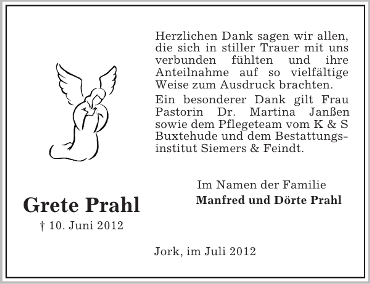 <p>Herzlichen Dank sagen wir allen,<br />die sich in stiller Trauer mit uns<br />verbunden fühlten und ihre<br />Anteilnahme auf so vielfältige<br />Weise zum Ausdruck brachten.<br />Ein besonderer Dank gilt Frau<br />Pastorin Dr. Martina Janßen<br />sowie dem Pflegeteam vom K &amp; S<br />Buxtehude und dem Bestattungsinstitut Siemers &amp; Feindt.</p><p>Grete Prahl</p><p>Im Namen der Familie<br />Manfred und Dörte Prahl</p><p>† 10. Juni 2012<br />Jork, im Juli 2012</p>