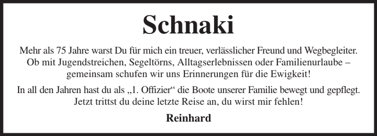 <p>Schnaki<br />Mehr als 75 Jahre warst Du für mich ein treuer, verlässlicher Freund und Wegbegleiter.<br />Ob mit Jugendstreichen, Segeltörns, Alltagserlebnissen oder Familienurlaube -<br />gemeinsam schufen wir uns Erinnerungen für die Ewigkeit!<br />In all den Jahren hast du als „1. Offizier“ die Boote unserer Familie bewegt und gepflegt.<br />Jetzt trittst du deine letzte Reise an, du wirst mir fehlen!<br />Reinhard</p>