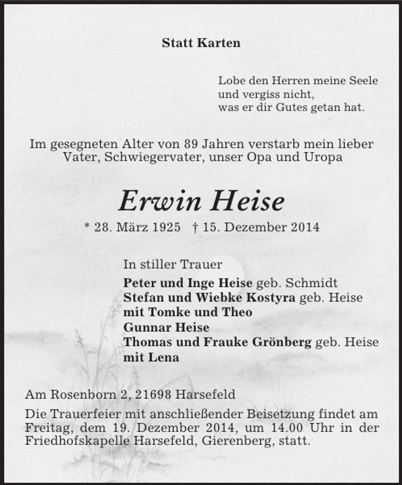 <p>Statt Karten<br />Lobe den Herren meine Seele<br />und vergiss nicht,<br />was er dir Gutes getan hat.<br />Im gesegneten Alter von 89 Jahren verstarb mein lieber<br />Vater, Schwiegervater, unser Opa und Uropa<br />Erwin Heise<br />* 28. März 1925 † 15. Dezember 2014<br />In stiller Trauer<br />Peter und Inge Heise geb. Schmidt<br />Stefan und Wiebke Kostyra geb. Heise<br />mit Tomke und Theo<br />Gunnar Heise<br />Thomas und Frauke Grönberg geb. Heise<br />mit Lena<br />Am Rosenborn 2, 21698 Harsefeld<br />Die Trauerfeier mit anschließender Beisetzung findet am Freitag, dem 19. Dezember 2014, um 14.00 Uhr in der Friedhofskapelle Harsefeld, Gierenberg, statt.</p>
