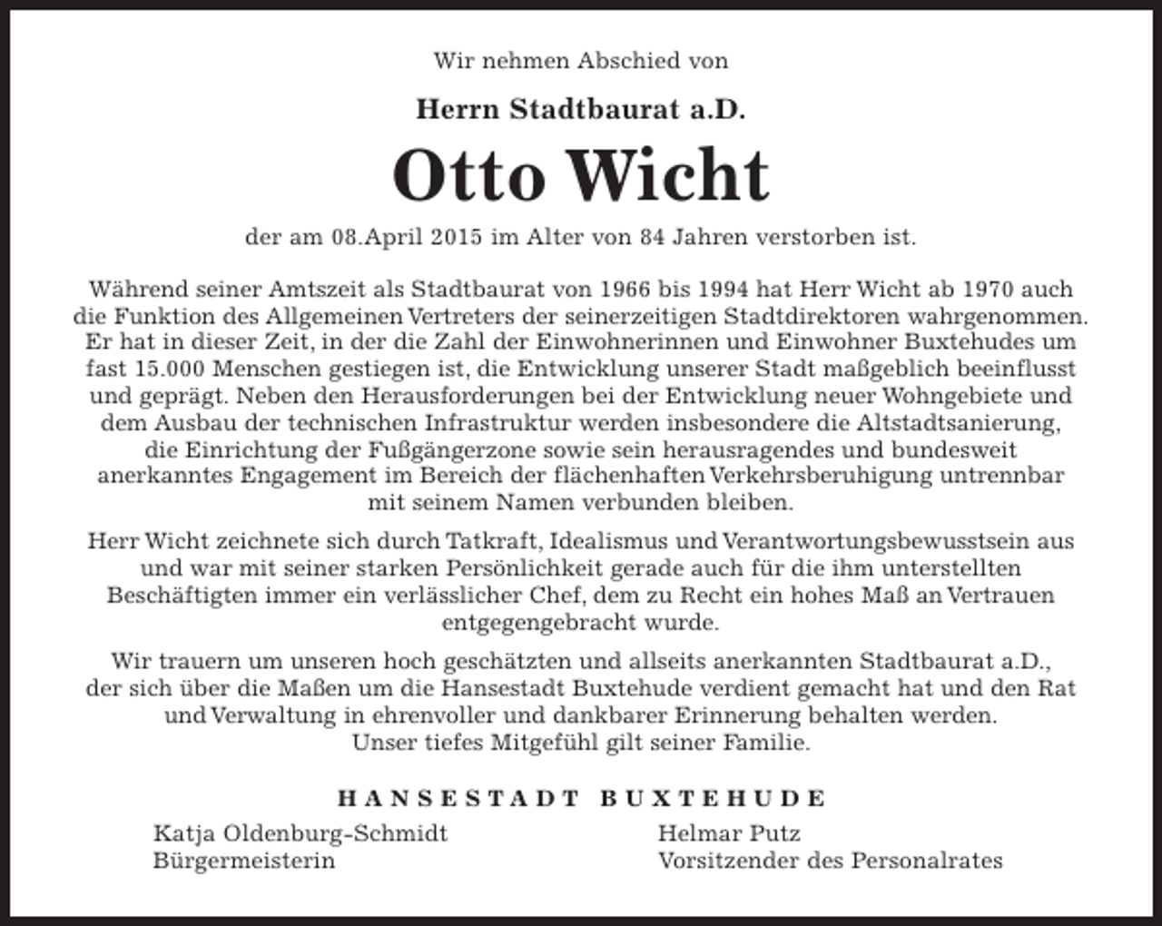 <p>Wir nehmen Abschied von<br />Herrn Stadtbaurat a.D.<br />Otto Wicht<br />der am 08.April 2015 im Alter von 84 Jahren verstorben ist.<br />Während seiner Amtszeit als Stadtbaurat von 1966 bis 1994 hat Herr Wicht ab 1970 auch die Funktion des Allgemeinen Vertreters der seinerzeitigen Stadtdirektoren wahrgenommen. Er hat in dieser Zeit, in der die Zahl der Einwohnerinnen und Einwohner Buxtehudes um fast 15.000 Menschen gestiegen ist, die Entwicklung unserer Stadt maßgeblich beeinflusst und geprägt. Neben den Herausforderungen bei der Entwicklung neuer Wohngebiete und dem Ausbau der technischen Infrastruktur werden insbesondere die Altstadtsanierung, die Einrichtung der Fußgängerzone sowie sein herausragendes und bundesweit anerkanntes Engagement im Bereich der flächenhaften Verkehrsberuhigung untrennbar mit seinem Namen verbunden bleiben.</p><p>Herr Wicht zeichnete sich durch Tatkraft, Idealismus und Verantwortungsbewusstsein aus und war mit seiner starken Persönlichkeit gerade auch für die ihm unterstellten Beschäftigten immer ein verlässlicher Chef, dem zu Recht ein hohes Maß an Vertrauen entgegengebracht wurde.<br />Wir trauern um unseren hoch geschätzen und allseits anerkannten Stadtbaurat a.D., der sich über die Maßen um die Hansestadt Buxtehude verdient gemacht hat und den Rat und Verwaltung in ehrenvoller und dankbarer Erinnerung behalten werden. Unser tiefes Mitge-fühl gilt seiner Familie.</p><p>H A N S E S T A D T B U X T E H U D E</p><p>Katja Oldenburg-Schmidt Helmar Putz<br />Bürgermeisterin Vorsitzender des<br />Personalrates</p>