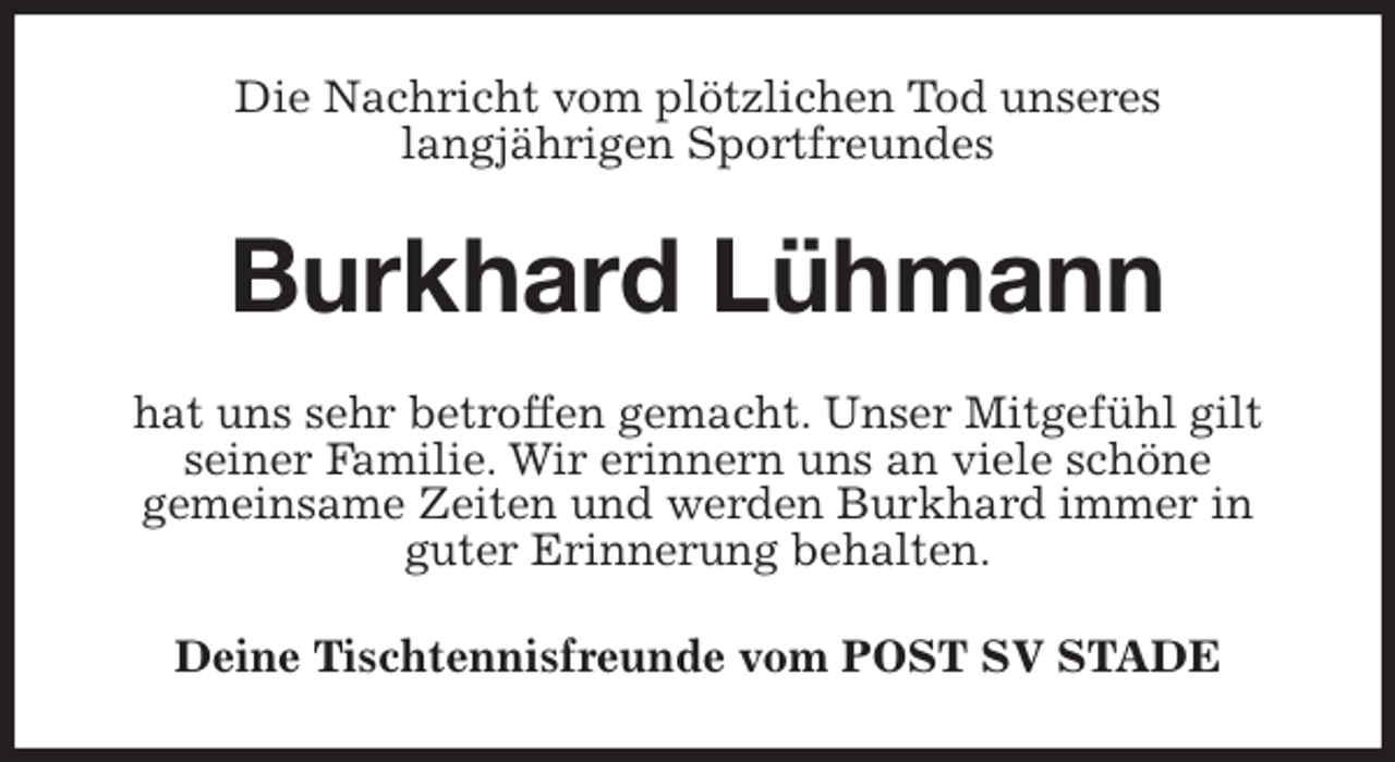 <p>Die Nachricht vom plötzlichen Tod unseres<br />langjährigen Sportfreundes<br />Burkhard Lühmann<br />hat uns sehr betroffen gemacht. Unser Mitgefühl gilt seiner Familie. Wir erinnern uns an viele schöne<br />gemeinsame Zeiten und werden Burkhard immer in<br />guter Erinnerung behalten.<br />Deine Tischtennisfreunde vom POST SV STADE</p>