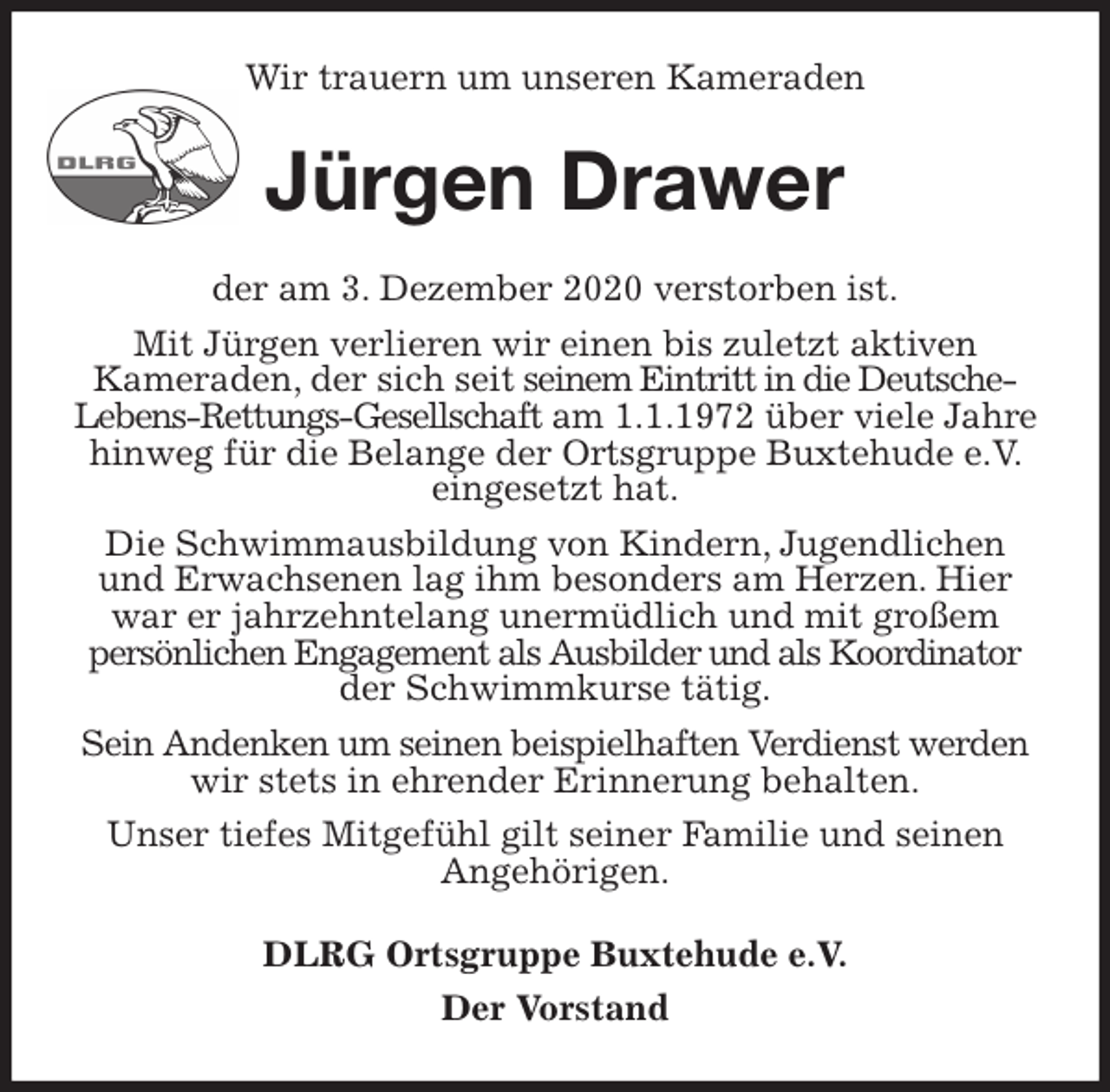 <p>Wir trauern um unseren Kameraden<br />Jürgen Drawer<br />der am 3. Dezember 2020 verstorben ist.<br />Mit Jürgen verlieren wir einen bis zuletzt aktiven<br />Kameraden, der sich seit seinem Eintritt in die Deutsche-Lebens-Rettungs-Gesellschaft am 1.1.1972 über viele Jahre hinweg für die Belange der Ortsgruppe Buxtehude e.V. eingesetzt hat.<br />Die Schwimmausbildung von Kindern, Jugendlichen<br />und Erwachsenen lag ihm besonders am Herzen. Hier<br />war er jahrzehntelang unermüdlich und mit großem<br />persönlichen Engagement als Ausbilder und als Koordinator<br />der Schwimmkurse tätig.<br />Sein Andenken um seinen beispielhaften Verdienst werden<br />wir stets in ehrender Erinnerung behalten.<br />Unser tiefes Mitgefühl gilt seiner Familie und seinen<br />Angehörigen.<br />DLRG Ortsgruppe Buxtehude e.V.<br />Der Vorstand</p>