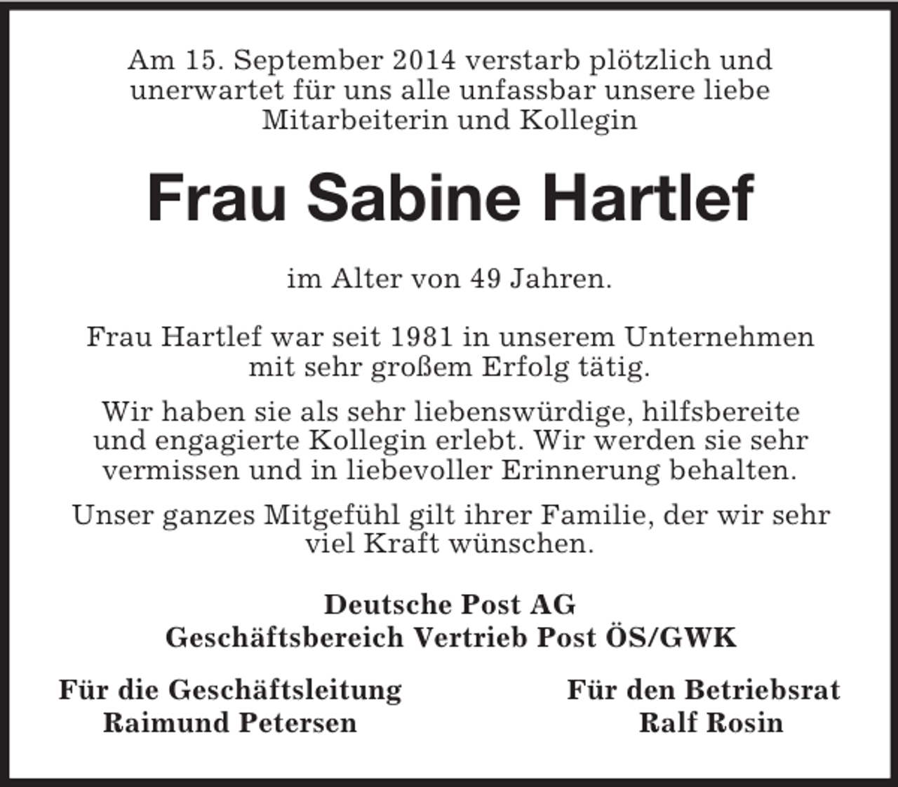 <p>Am 15. September 2014 verstarb plötzlich und<br />unerwartet für uns alle unfassbar unsere liebe<br />Mitarbeiterin und Kollegin<br />Frau Sabine Hartlef<br />im Alter von 49 Jahren.</p><p>Frau Hartlef war seit 1981 in unserem Unternehmen mit sehr großem Erfolg tätig.<br />Wir haben sie als sehr liebenswürdige, hilfsbereite<br />und engagierte Kollegin erlebt. Wir werden sie sehr<br />vermissen und in liebevoller Erinnerung behalten.<br />Unser ganzes Mitgefühl gilt ihrer Familie, der wir sehr viel Kraft wünschen.<br />Deutsche Post AG<br />Geschäftsbereich Vertrieb Post ÖS/GWK<br />Für die Geschäftsleitung Für den Betriebsrat<br />Raimund Petersen Ralf Rosin</p>