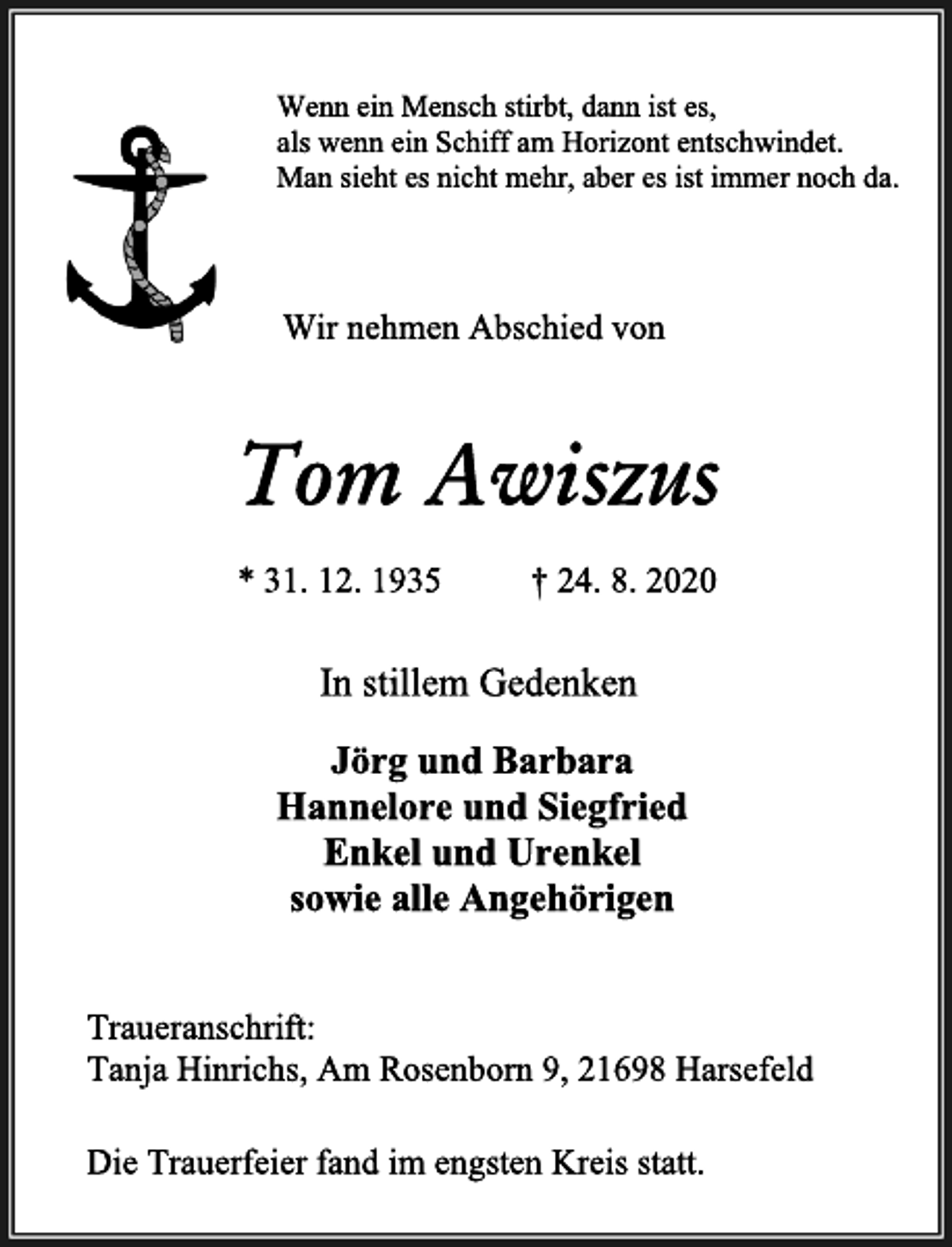 <p>Die Trauerfeier fand im engsten Kreis statt.<br />Wenn ein Mensch stirbt, dann ist es,<br />als wenn ein Schiff am Horizont entschwindet.<br />Man sieht es nicht mehr, aber es ist immer noch da.<br />Wir nehmen Abschied von<br />Tom Awiszus<br />* 31. 12. 1935 † 24. 8. 2020<br />In stillem Gedenken<br />Jörg und Barbara<br />Hannelore und Siegfried<br />Enkel und Urenkel<br />sowie alle Angehörigen<br />Traueranschrift:<br />Tanja Hinrichs, Am Rosenborn 9, 21698 Harsefeld</p>