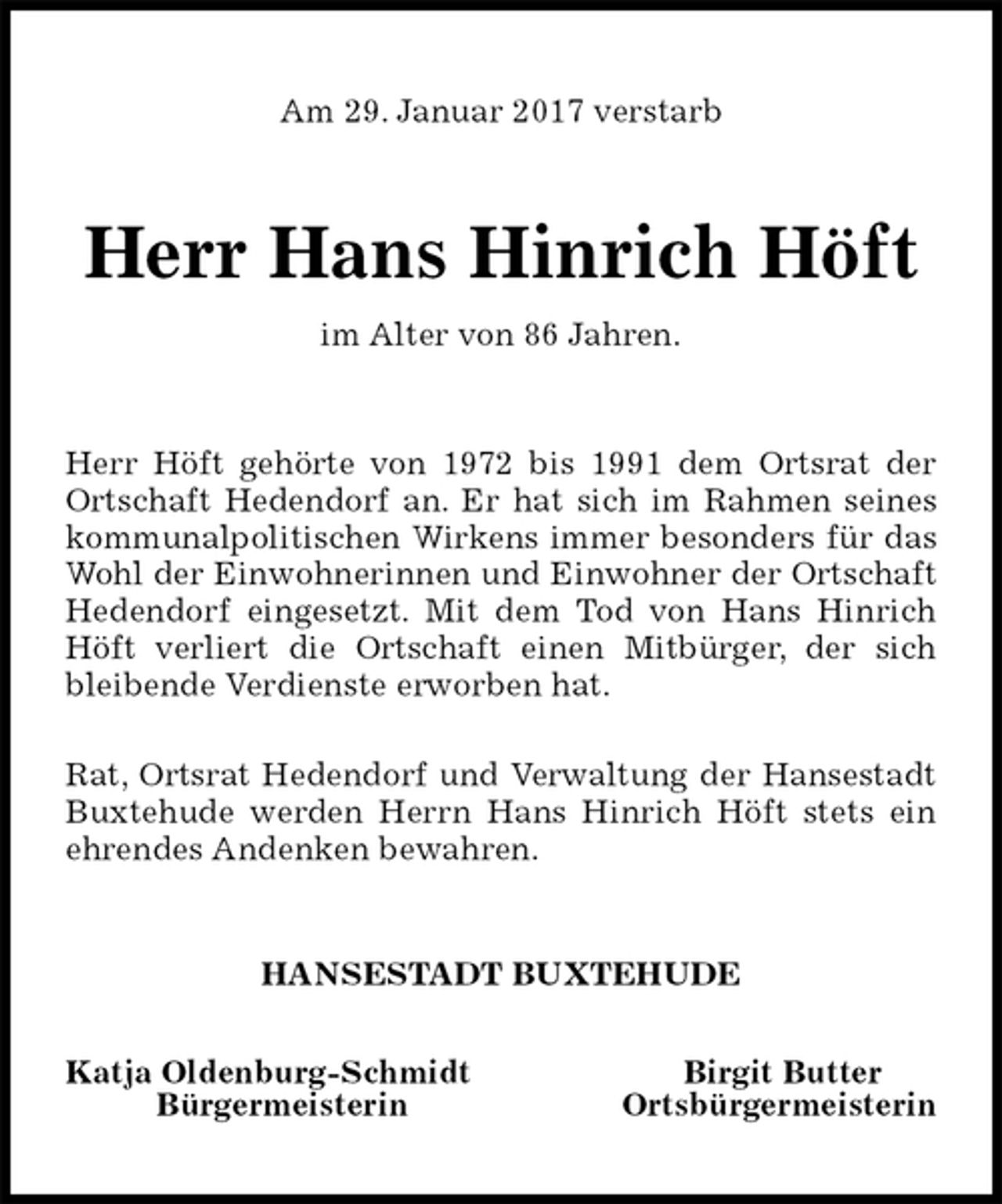 <p>Am 29. Januar 2017 verstarb<br />Herr Hans Hinrich Höft<br />im Alter von 86 Jahren.<br />Herr Höft gehörte von 1972 bis 1991 dem Ortsrat der<br />Ortschaft Hedendorf an. Er hat sich im Rahmen seines<br />kommunalpolitischen Wirkens immer besonders für das<br />Wohl der Einwohnerinnen und Einwohner der Ortschaft<br />Hedendorf eingesetzt. Mit dem Tod von Hans Hinrich<br />Höft verliert die Ortschaft einen Mitbürger, der sich<br />bleibende Verdienste erworben hat.</p><p>Rat, Ortsrat Hedendorf und Verwaltung der Hansestadt<br />Buxtehude werden Herrn Hans Hinrich Höft stets ein<br />ehrendes Andenken bewahren.<br />HANSESTADT BUXTEHUDE</p><p>Katja Oldenburg-Schmidt Birgit Butter<br />Bürgermeisterin Ortsbürgermeisterin</p>