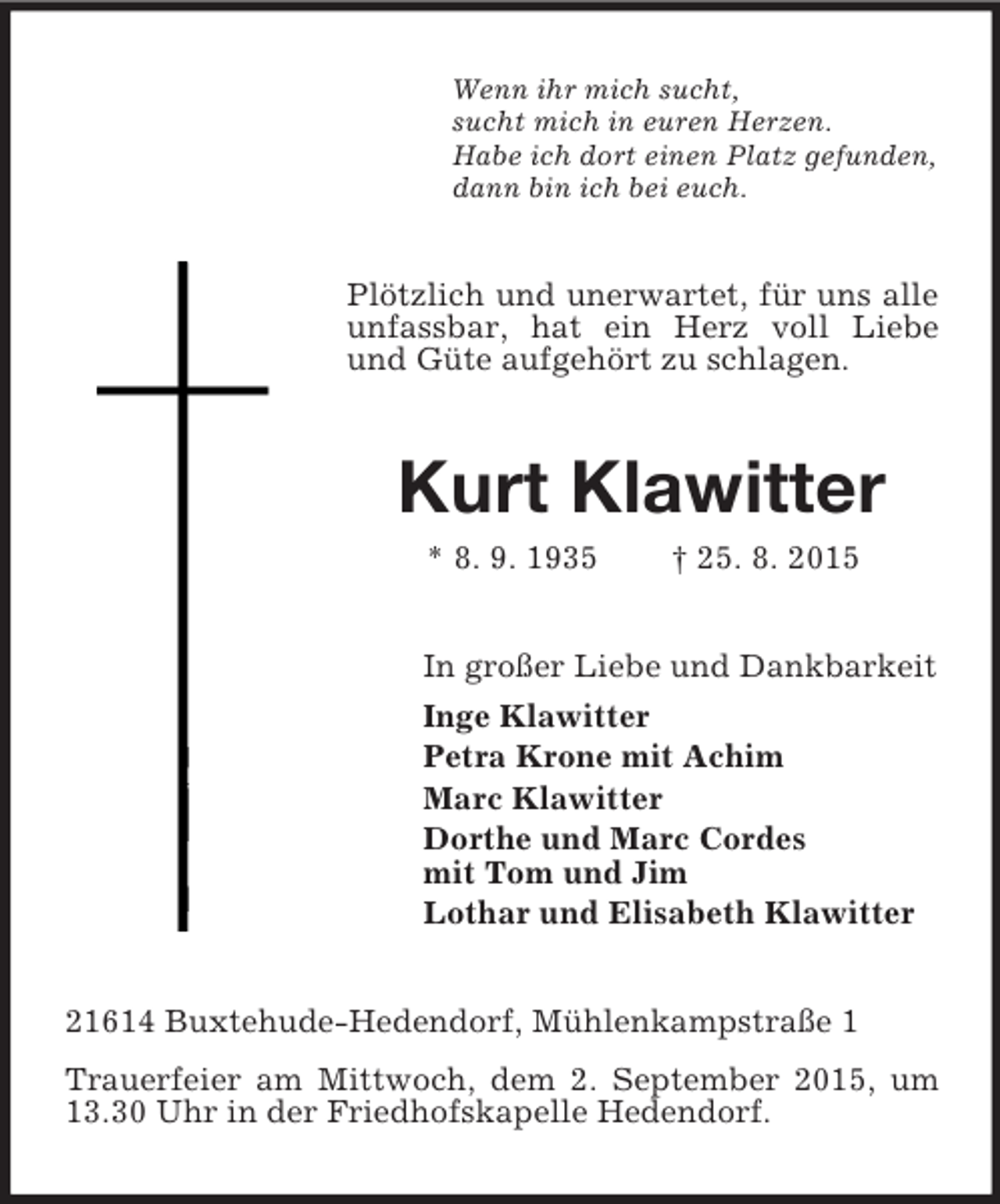 <p>Wenn ihr mich sucht,<br />sucht mich in euren Herzen.<br />Habe ich dort einen Platz gefunden,<br />dann bin ich bei euch.<br />Plötzlich und unerwartet, für uns alle unfassbar, hat ein Herz voll Liebe und Güte aufgehört zu schlagen.<br />Kurt Klawitter<br />* 8. 9. 1935 † 25. 8. 2015<br />In großer Liebe und Dankbarkeit<br />Inge Klawitter<br />Petra Krone mit Achim<br />Marc Klawitter<br />Dorthe und Marc Cordes<br />mit Tom und Jim<br />Lothar und Elisabeth Klawitter<br />21614 Buxtehude-Hedendorf, Mühlenkampstraße 1<br />Trauerfeier am Mittwoch, dem 2. September 2015, um 13.30 Uhr in der Friedhofskapelle Hedendorf.</p>