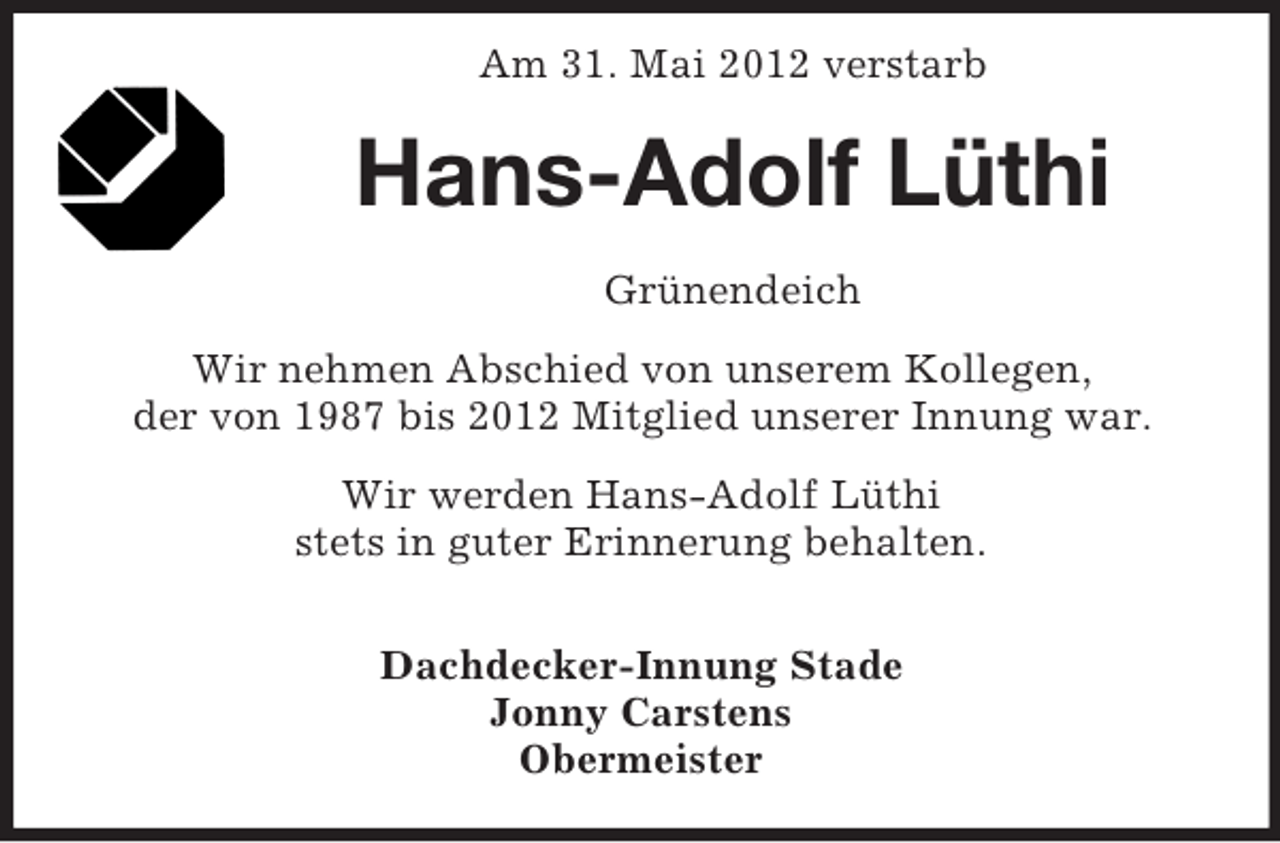 <p>Am 31. Mai 2012 verstarb</p><p>Hans-Adolf Lüthi<br />Grünendeich<br />Wir nehmen Abschied von unserem Kollegen,<br />der von 1987 bis 2012 Mitglied unserer Innung war.<br />Wir werden Hans-Adolf Lüthi<br />stets in guter Erinnerung behalten.<br />Dachdecker-Innung Stade<br />Jonny Carstens<br />Obermeister</p>